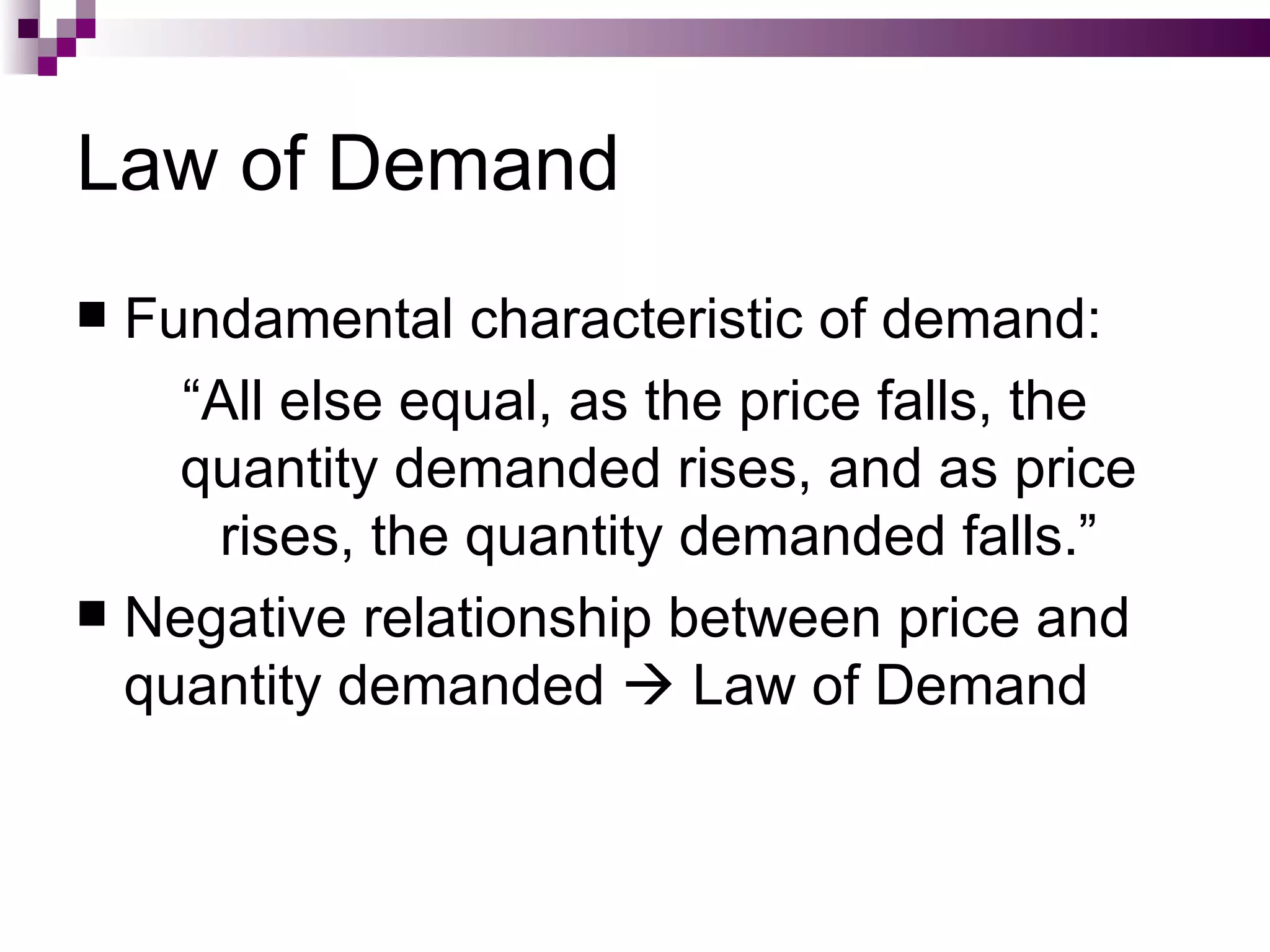 Law of Demand
 Fundamental characteristic of demand:
    “All else equal, as the price falls, the
    quantity demanded rises, and as price
      rises, the quantity demanded falls.”
 Negative relationship between price and
  quantity demanded  Law of Demand
 