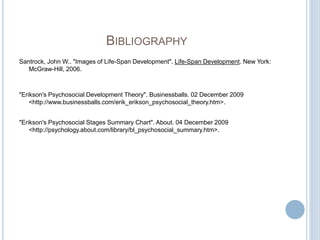 BIBLIOGRAPHY
Santrock, John W.. "Images of Life-Span Development". Life-Span Development. New York:
McGraw-Hill, 2006.
"Erikson's Psychosocial Development Theory". Businessballs. 02 December 2009
<http://www.businessballs.com/erik_erikson_psychosocial_theory.htm>.
"Erikson's Psychosocial Stages Summary Chart". About. 04 December 2009
<http://psychology.about.com/library/bl_psychosocial_summary.htm>.
 