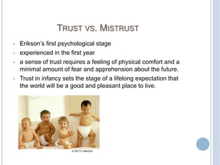 TRUST VS. MISTRUST
 Erikson’s first psychological stage
 experienced in the first year
 a sense of trust requires a feeling of physical comfort and a
minimal amount of fear and apprehension about the future.
 Trust in infancy sets the stage of a lifelong expectation that
the world will be a good and pleasant place to live.
© GETTY IMAGES
 