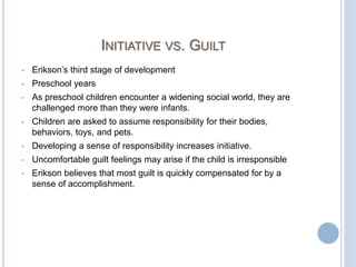 INITIATIVE VS. GUILT
 Erikson’s third stage of development
 Preschool years
 As preschool children encounter a widening social world, they are
challenged more than they were infants.
 Children are asked to assume responsibility for their bodies,
behaviors, toys, and pets.
 Developing a sense of responsibility increases initiative.
 Uncomfortable guilt feelings may arise if the child is irresponsible
 Erikson believes that most guilt is quickly compensated for by a
sense of accomplishment.
 