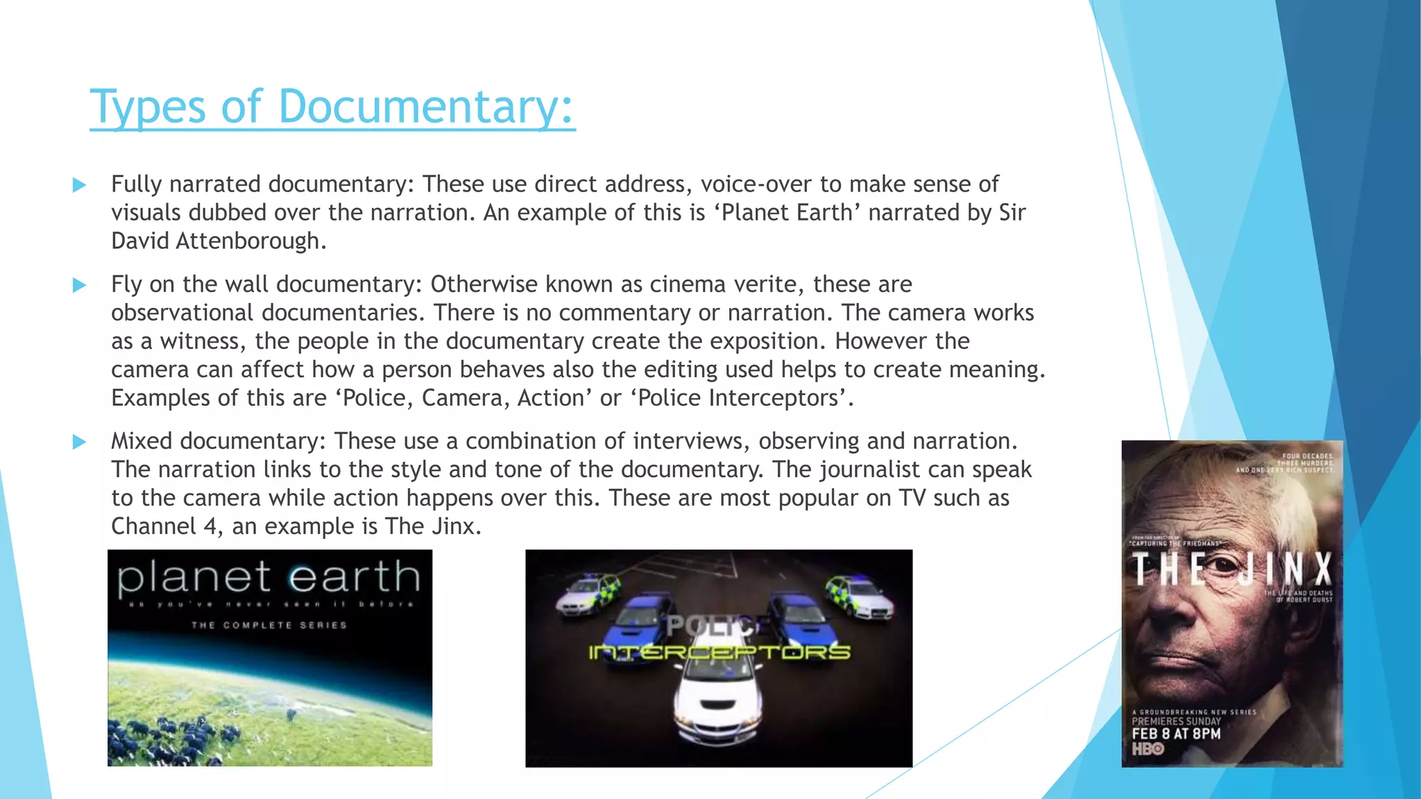 Types of Documentary:
 Fully narrated documentary: These use direct address, voice-over to make sense of
visuals dubbed over the narration. An example of this is ‘Planet Earth’ narrated by Sir
David Attenborough.
 Fly on the wall documentary: Otherwise known as cinema verite, these are
observational documentaries. There is no commentary or narration. The camera works
as a witness, the people in the documentary create the exposition. However the
camera can affect how a person behaves also the editing used helps to create meaning.
Examples of this are ‘Police, Camera, Action’ or ‘Police Interceptors’.
 Mixed documentary: These use a combination of interviews, observing and narration.
The narration links to the style and tone of the documentary. The journalist can speak
to the camera while action happens over this. These are most popular on TV such as
Channel 4, an example is The Jinx.
 
