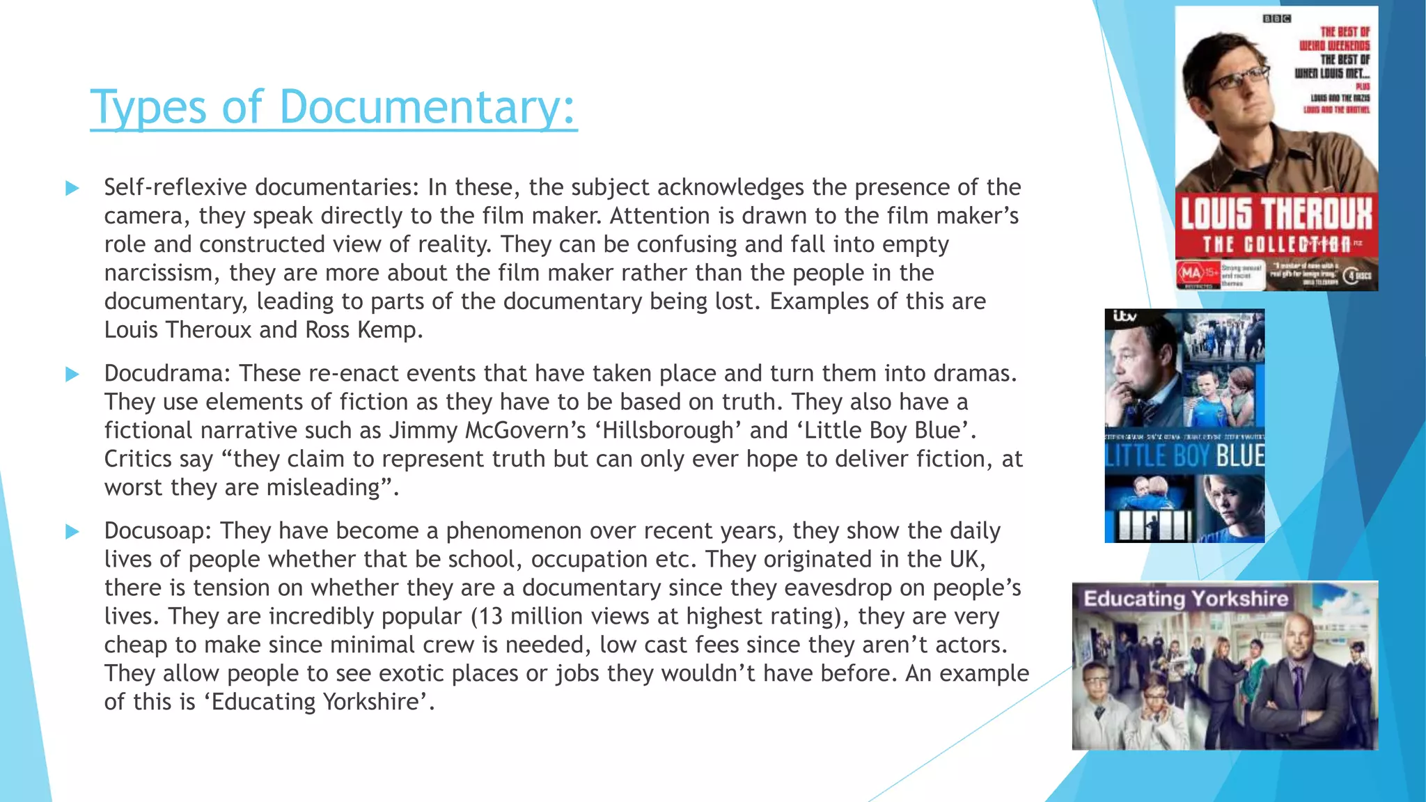 Types of Documentary:
 Self-reflexive documentaries: In these, the subject acknowledges the presence of the
camera, they speak directly to the film maker. Attention is drawn to the film maker’s
role and constructed view of reality. They can be confusing and fall into empty
narcissism, they are more about the film maker rather than the people in the
documentary, leading to parts of the documentary being lost. Examples of this are
Louis Theroux and Ross Kemp.
 Docudrama: These re-enact events that have taken place and turn them into dramas.
They use elements of fiction as they have to be based on truth. They also have a
fictional narrative such as Jimmy McGovern’s ‘Hillsborough’ and ‘Little Boy Blue’.
Critics say “they claim to represent truth but can only ever hope to deliver fiction, at
worst they are misleading”.
 Docusoap: They have become a phenomenon over recent years, they show the daily
lives of people whether that be school, occupation etc. They originated in the UK,
there is tension on whether they are a documentary since they eavesdrop on people’s
lives. They are incredibly popular (13 million views at highest rating), they are very
cheap to make since minimal crew is needed, low cast fees since they aren’t actors.
They allow people to see exotic places or jobs they wouldn’t have before. An example
of this is ‘Educating Yorkshire’.
 