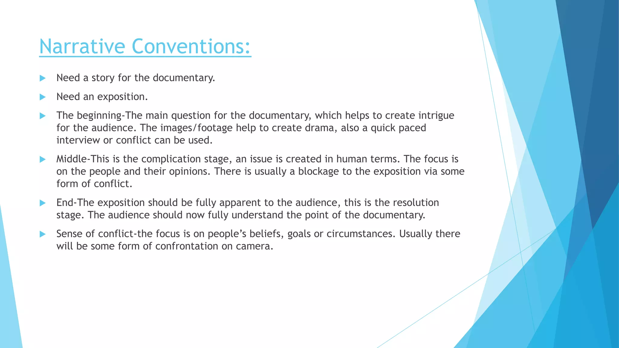 Narrative Conventions:
 Need a story for the documentary.
 Need an exposition.
 The beginning-The main question for the documentary, which helps to create intrigue
for the audience. The images/footage help to create drama, also a quick paced
interview or conflict can be used.
 Middle-This is the complication stage, an issue is created in human terms. The focus is
on the people and their opinions. There is usually a blockage to the exposition via some
form of conflict.
 End-The exposition should be fully apparent to the audience, this is the resolution
stage. The audience should now fully understand the point of the documentary.
 Sense of conflict-the focus is on people’s beliefs, goals or circumstances. Usually there
will be some form of confrontation on camera.
 