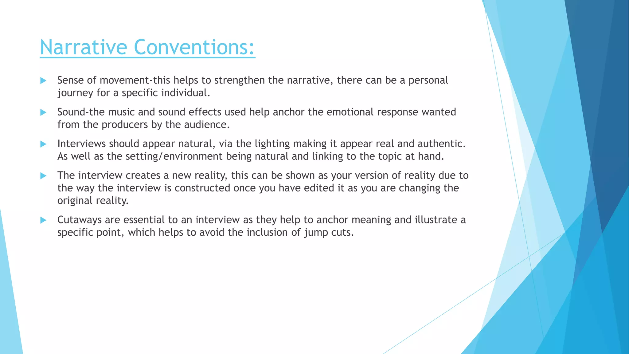 Narrative Conventions:
 Sense of movement-this helps to strengthen the narrative, there can be a personal
journey for a specific individual.
 Sound-the music and sound effects used help anchor the emotional response wanted
from the producers by the audience.
 Interviews should appear natural, via the lighting making it appear real and authentic.
As well as the setting/environment being natural and linking to the topic at hand.
 The interview creates a new reality, this can be shown as your version of reality due to
the way the interview is constructed once you have edited it as you are changing the
original reality.
 Cutaways are essential to an interview as they help to anchor meaning and illustrate a
specific point, which helps to avoid the inclusion of jump cuts.
 