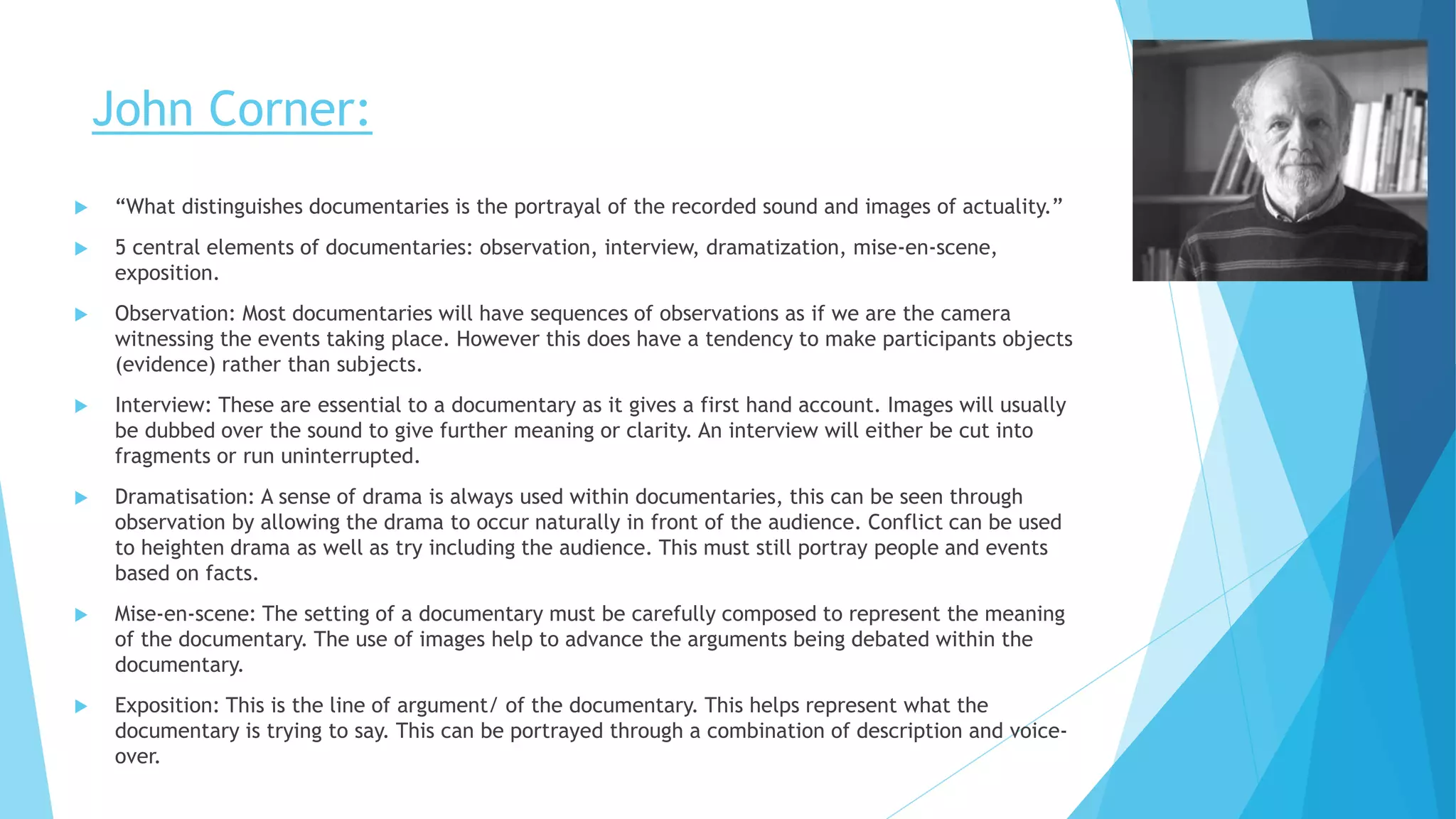 John Corner:
 “What distinguishes documentaries is the portrayal of the recorded sound and images of actuality.”
 5 central elements of documentaries: observation, interview, dramatization, mise-en-scene,
exposition.
 Observation: Most documentaries will have sequences of observations as if we are the camera
witnessing the events taking place. However this does have a tendency to make participants objects
(evidence) rather than subjects.
 Interview: These are essential to a documentary as it gives a first hand account. Images will usually
be dubbed over the sound to give further meaning or clarity. An interview will either be cut into
fragments or run uninterrupted.
 Dramatisation: A sense of drama is always used within documentaries, this can be seen through
observation by allowing the drama to occur naturally in front of the audience. Conflict can be used
to heighten drama as well as try including the audience. This must still portray people and events
based on facts.
 Mise-en-scene: The setting of a documentary must be carefully composed to represent the meaning
of the documentary. The use of images help to advance the arguments being debated within the
documentary.
 Exposition: This is the line of argument/ of the documentary. This helps represent what the
documentary is trying to say. This can be portrayed through a combination of description and voice-
over.
 