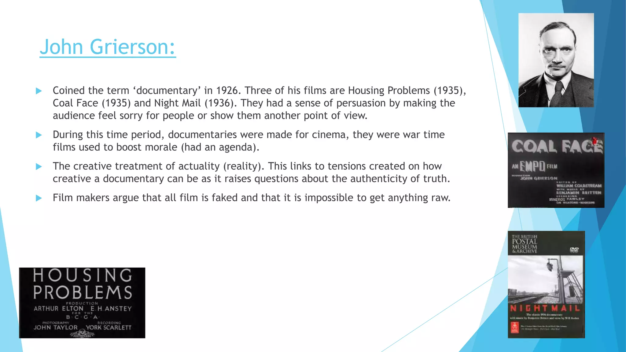 John Grierson:
 Coined the term ‘documentary’ in 1926. Three of his films are Housing Problems (1935),
Coal Face (1935) and Night Mail (1936). They had a sense of persuasion by making the
audience feel sorry for people or show them another point of view.
 During this time period, documentaries were made for cinema, they were war time
films used to boost morale (had an agenda).
 The creative treatment of actuality (reality). This links to tensions created on how
creative a documentary can be as it raises questions about the authenticity of truth.
 Film makers argue that all film is faked and that it is impossible to get anything raw.
 
