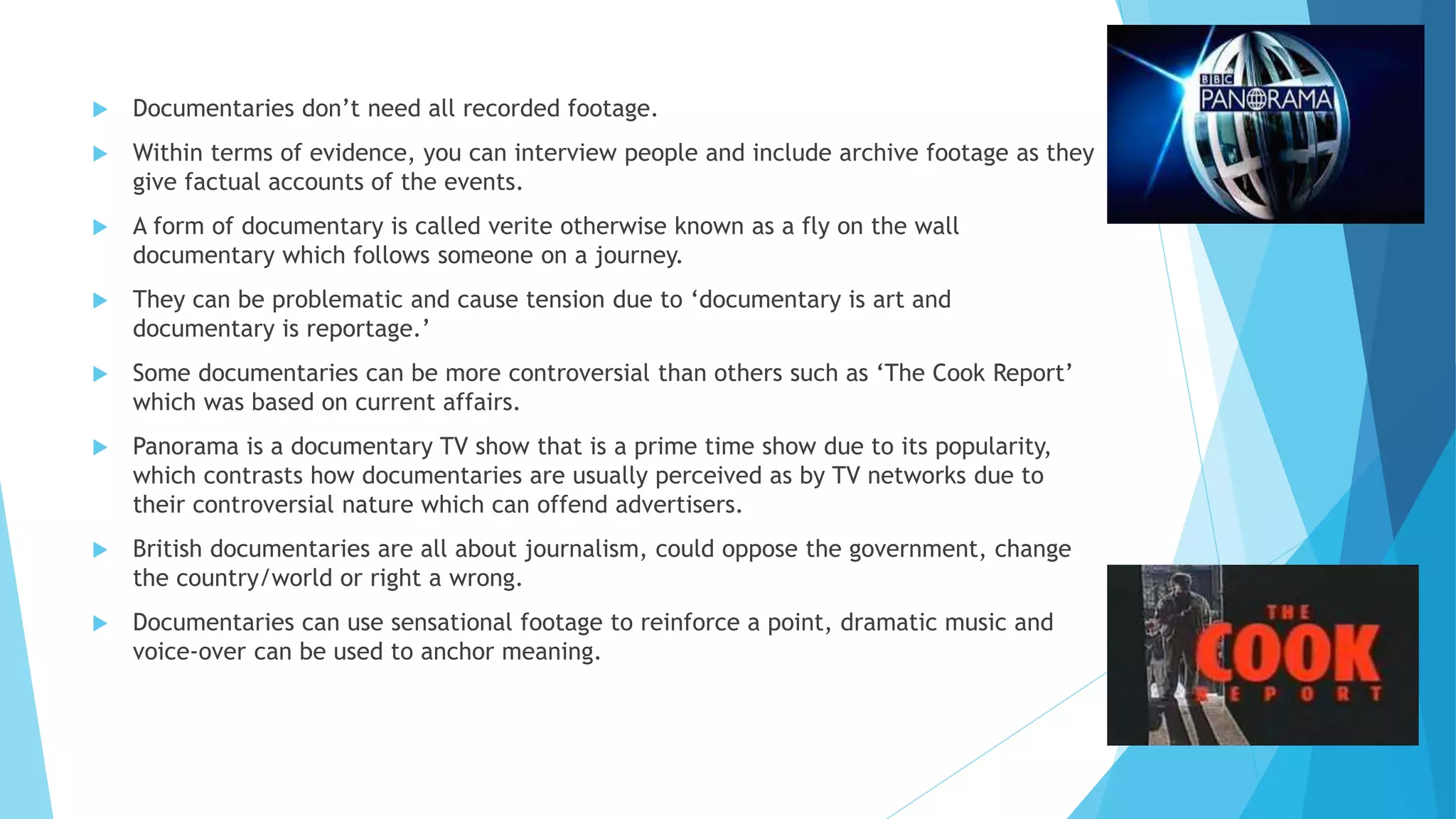  Documentaries don’t need all recorded footage.
 Within terms of evidence, you can interview people and include archive footage as they
give factual accounts of the events.
 A form of documentary is called verite otherwise known as a fly on the wall
documentary which follows someone on a journey.
 They can be problematic and cause tension due to ‘documentary is art and
documentary is reportage.’
 Some documentaries can be more controversial than others such as ‘The Cook Report’
which was based on current affairs.
 Panorama is a documentary TV show that is a prime time show due to its popularity,
which contrasts how documentaries are usually perceived as by TV networks due to
their controversial nature which can offend advertisers.
 British documentaries are all about journalism, could oppose the government, change
the country/world or right a wrong.
 Documentaries can use sensational footage to reinforce a point, dramatic music and
voice-over can be used to anchor meaning.
 