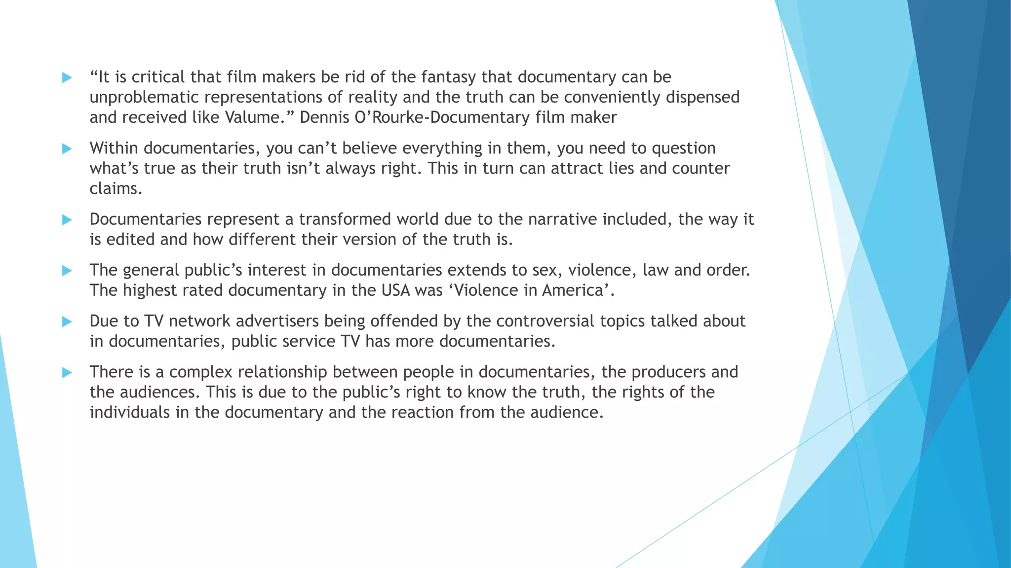  “It is critical that film makers be rid of the fantasy that documentary can be
unproblematic representations of reality and the truth can be conveniently dispensed
and received like Valume.” Dennis O’Rourke-Documentary film maker
 Within documentaries, you can’t believe everything in them, you need to question
what’s true as their truth isn’t always right. This in turn can attract lies and counter
claims.
 Documentaries represent a transformed world due to the narrative included, the way it
is edited and how different their version of the truth is.
 The general public’s interest in documentaries extends to sex, violence, law and order.
The highest rated documentary in the USA was ‘Violence in America’.
 Due to TV network advertisers being offended by the controversial topics talked about
in documentaries, public service TV has more documentaries.
 There is a complex relationship between people in documentaries, the producers and
the audiences. This is due to the public’s right to know the truth, the rights of the
individuals in the documentary and the reaction from the audience.
 