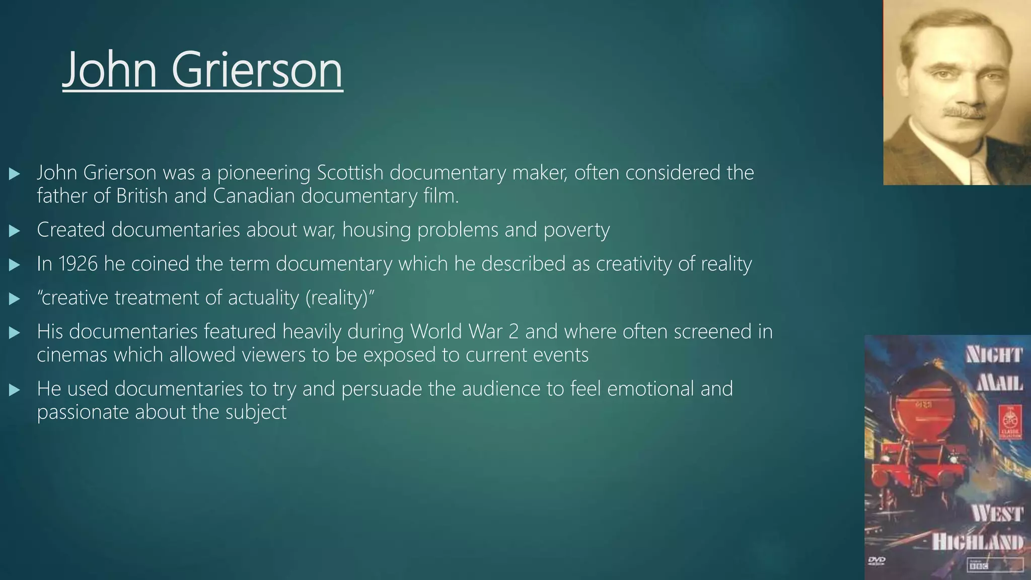 John Grierson
 John Grierson was a pioneering Scottish documentary maker, often considered the
father of British and Canadian documentary film.
 Created documentaries about war, housing problems and poverty
 In 1926 he coined the term documentary which he described as creativity of reality
 “creative treatment of actuality (reality)”
 His documentaries featured heavily during World War 2 and where often screened in
cinemas which allowed viewers to be exposed to current events
 He used documentaries to try and persuade the audience to feel emotional and
passionate about the subject
 