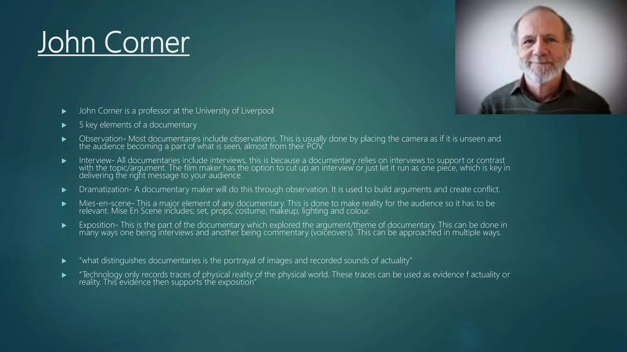 John Corner
 John Corner is a professor at the University of Liverpool
 5 key elements of a documentary
 Observation- Most documentaries include observations. This is usually done by placing the camera as if it is unseen and
the audience becoming a part of what is seen, almost from their POV.
 Interview- All documentaries include interviews, this is because a documentary relies on interviews to support or contrast
with the topic/argument. The film maker has the option to cut up an interview or just let it run as one piece, which is key in
delivering the right message to your audience.
 Dramatization- A documentary maker will do this through observation. It is used to build arguments and create conflict.
 Mies-en-scene- This a major element of any documentary. This is done to make reality for the audience so it has to be
relevant. Mise En Scene includes; set, props, costume, makeup, lighting and colour.
 Exposition- This is the part of the documentary which explored the argument/theme of documentary. This can be done in
many ways one being interviews and another being commentary (voiceovers). This can be approached in multiple ways.
 “what distinguishes documentaries is the portrayal of images and recorded sounds of actuality”
 “Technology only records traces of physical reality of the physical world. These traces can be used as evidence f actuality or
reality. This evidence then supports the exposition”
 
