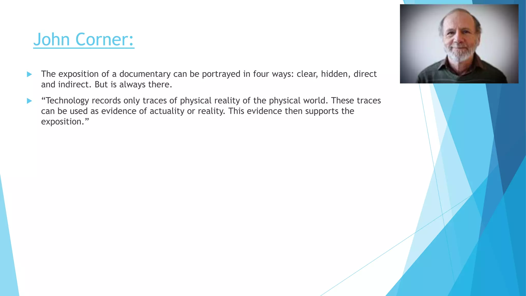 John Corner:
 The exposition of a documentary can be portrayed in four ways: clear, hidden, direct
and indirect. But is always there.
 “Technology records only traces of physical reality of the physical world. These traces
can be used as evidence of actuality or reality. This evidence then supports the
exposition.”
 
