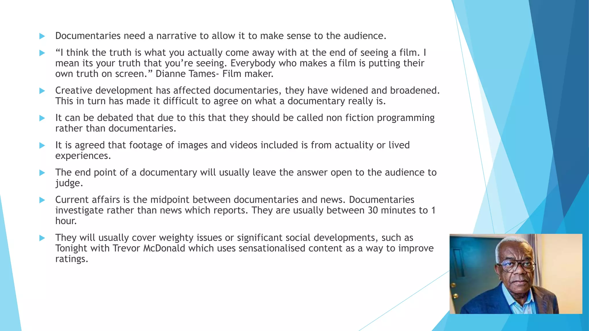  Documentaries need a narrative to allow it to make sense to the audience.
 “I think the truth is what you actually come away with at the end of seeing a film. I
mean its your truth that you’re seeing. Everybody who makes a film is putting their
own truth on screen.” Dianne Tames- Film maker.
 Creative development has affected documentaries, they have widened and broadened.
This in turn has made it difficult to agree on what a documentary really is.
 It can be debated that due to this that they should be called non fiction programming
rather than documentaries.
 It is agreed that footage of images and videos included is from actuality or lived
experiences.
 The end point of a documentary will usually leave the answer open to the audience to
judge.
 Current affairs is the midpoint between documentaries and news. Documentaries
investigate rather than news which reports. They are usually between 30 minutes to 1
hour.
 They will usually cover weighty issues or significant social developments, such as
Tonight with Trevor McDonald which uses sensationalised content as a way to improve
ratings.
 