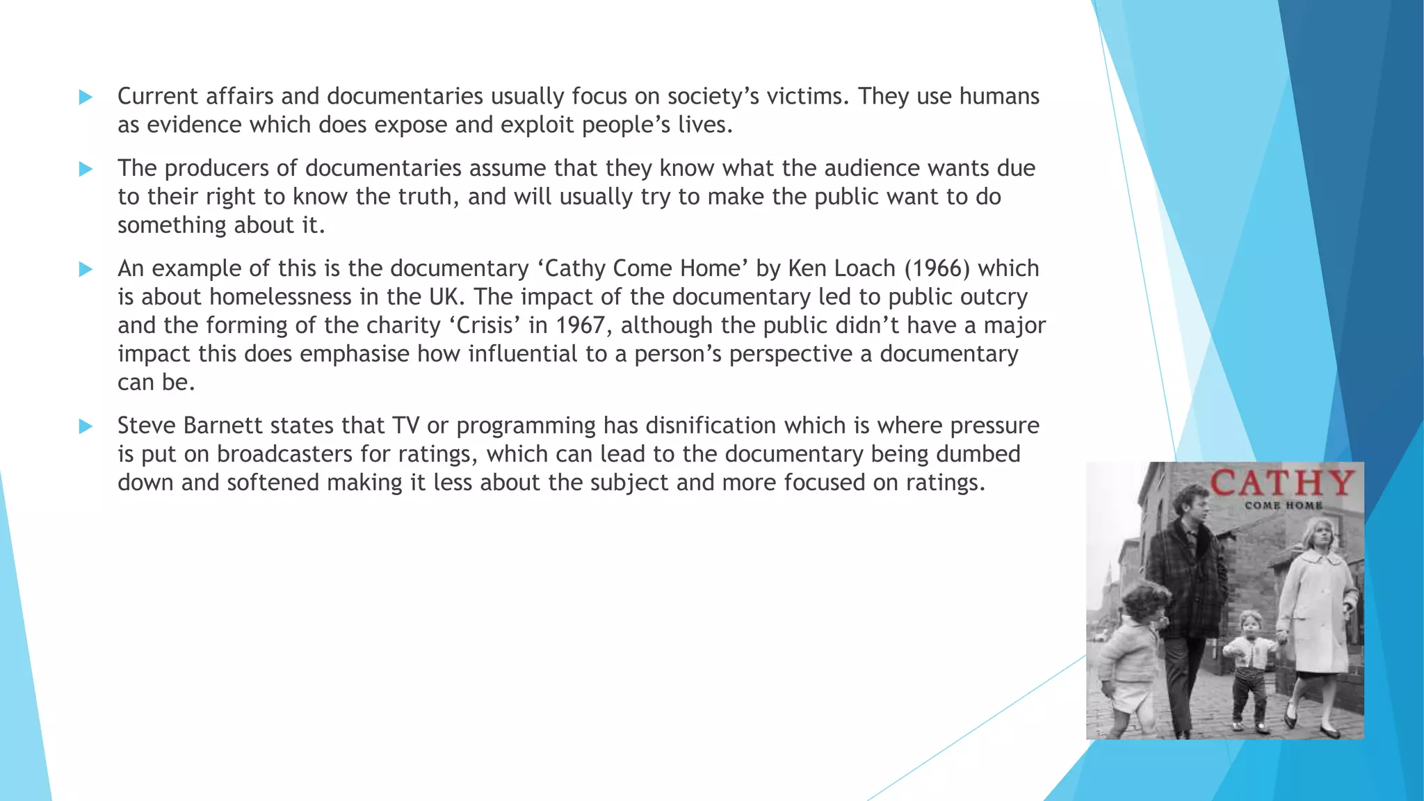  Current affairs and documentaries usually focus on society’s victims. They use humans
as evidence which does expose and exploit people’s lives.
 The producers of documentaries assume that they know what the audience wants due
to their right to know the truth, and will usually try to make the public want to do
something about it.
 An example of this is the documentary ‘Cathy Come Home’ by Ken Loach (1966) which
is about homelessness in the UK. The impact of the documentary led to public outcry
and the forming of the charity ‘Crisis’ in 1967, although the public didn’t have a major
impact this does emphasise how influential to a person’s perspective a documentary
can be.
 Steve Barnett states that TV or programming has disnification which is where pressure
is put on broadcasters for ratings, which can lead to the documentary being dumbed
down and softened making it less about the subject and more focused on ratings.
 
