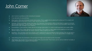 John Corner
 John Corner is a professor at the University of Liverpool
 5 key elements of a documentary
 Observation- Most documentaries include observations. This is usually done by placing the camera as if it is unseen and
the audience becoming a part of what is seen, almost from their POV.
 Interview- All documentaries include interviews, this is because a documentary relies on interviews to support or contrast
with the topic/argument. The film maker has the option to cut up an interview or just let it run as one piece, which is key in
delivering the right message to your audience.
 Dramatization- A documentary maker will do this through observation. It is used to build arguments and create conflict.
 Mies-en-scene- This a major element of any documentary. This is done to make reality for the audience so it has to be
relevant. Mise En Scene includes; set, props, costume, makeup, lighting and colour.
 Exposition- This is the part of the documentary which explored the argument/theme of documentary. This can be done in
many ways one being interviews and another being commentary (voiceovers). This can be approached in multiple ways.
 “what distinguishes documentaries is the portrayal of images and recorded sounds of actuality”
 “Technology only records traces of physical reality of the physical world. These traces can be used as evidence f actuality or
reality. This evidence then supports the exposition”
 