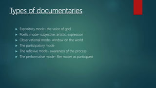Types of documentaries
 Expository mode- the voice of god
 Poetic mode- subjective, artistic, expression
 Observational mode- window on the world
 The participatory mode
 The reflexive mode- awareness of the process
 The performative mode- film maker as participant
 