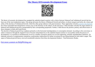 The Theory Of Economic Development Essay
The theory of economic development has equipped the underdeveloped countries with a choice between 'balanced' and 'unbalanced' growth that has
been one of the most tendentious topics. One group advocates the theory of Balanced Growth and refutes, in almost unequivocal terms, the virtues and
utility of the doctrine of Unbalanced Growth, which the other group endorses with great insistence. These approaches towards economic development
have been expounded and interpreted in various ways in the literature on the subject. In this discourse, I shall elucidate critically the major features of
balanced and unbalanced growth as propounded by their corresponding proponents. Further, I shall discuss the position, potency and effectiveness of
these strategies in India and South Korea.
The doctrine of balanced growth lays emphasis primarily on the horizontal interdependence in consumption demand. According to this conviction, in
order to maneuver through the stagnant levels of income and productivity in the underdeveloped countries to successfully initiate the process of
development, it is essential to simultaneously invest in a number of projects spread over several supporting, mutually interdependent industries. An
elaborate network of complementary enterprises could produce inducement for further investment by providing demand for each other's output. This
aspect of balanced growth theory received considerable attention from three developmental thinkers – Paul Rosenstein–Rodan,
Get more content on HelpWriting.net
 