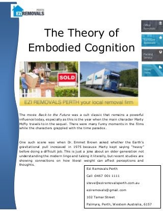 The Theory of
Embodied Cognition
The movie Back to the Future was a cult classic that remains a powerful
influence today, especially as this is the year when the main character Marty
McFly travels to in the sequel. There were many funny moments in the films
while the characters grappled with the time paradox.
One such scene was when Dr. Emmet Brown asked whether the Earth’s
gravitational pull increased in 1975 because Marty kept saying “heavy”
before doing a difficult job. This is just a joke about an older generation not
understanding the modern lingo and taking it literally, but recent studies are
showing connections on how literal weight can affect perceptions and
thoughts.
Ezi Removals Perth
Call :0467 001 1111
steve@eziremovalsperth.com.au
eziremovals@gmail.com
102 Tamar Street
Palmyra, Perth, Western Australia, 6157
 