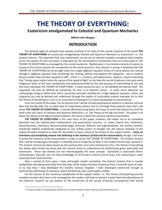 THE THEORY OF EVERYTHING: Esotericism amalgamated to Celestial and Quantum Mechanics
1
THE THEORY OF EVERYTHING:
Esotericism amalgamated to Celestial and Quantum Mechanics
William John Meegan
INTRODUCTION
The spiritual sages of antiquity have already archived in the texts of the sacred scriptures of the world THE
THEORY OF EVERYTHING by esoterically amalgamating Celestial and Quantum Mechanics to Esotericism: i.e. The
Esoteric Science. The argument that only mathematics can be use to transmit complex conceptual data modules
across the epochs of time and space is debunked by the extraordinary complexities that are enshrouded in THE
THEORY OF EVERYTHING as envisaged by the ancient esoterists. Mathematics is too limited a branch of science to
convey to the human psyche the complexities of the world around it; thus, physics is wrong in believing that THE
THEORY OF EVERYTHING can be brought down to a single algebraic equation unless of course physics can convey
through its algebraic equation that everything, bar nothing, defines and explains the singularity. Just as modern
physics breaks down Einstein equation E=MC², which is a symbolic and alphanumeric algebraic equation denoting
that ’Energy equal matter times the square of the speed of light” so too does the sacred scriptures cram pack every
indigenous letter of the texts symbolically and alphanumerically for the sole purpose of transmitting to the soul
(the lone individual) THE THEORY OF EVERYTHING. In other words the soul: i.e. the MONAD self-defines itself. The
singularity can only be defined by everything, for that is its inherent nature. In every sense physicists are
unknowingly trying to define God, which cannot be symbolically classified by a single algebraic equation; rather,
the singularity can only be defined and understood through the mythoi of incalculable esoteric examples for to
limit the Theory of Everything to one or an assortment of examples is to limit conceptually its overall theme.
From the outset of this paper, let me declare that I will be introducing empirical evidence of abstract spiritual
laws that literally defy the so-called laws of materialistic physics and it is through these abstract laws that I will
prove THE THEORY OF EVERYTHING. It should effectively bring down the house of cards that physics has built for
itself under the rubric of Celestial and Quantum Mechanics: i.e. The Theory of the Big and Small. This paper is all
about the Theory of the Big and Small; through, the auspices of the spiritual and the Esoteric Science.
THE THEORY OF EVERYTHING is the main focus of this paper; however, the reader has to be somewhat
educated into the sophisticated mathematical and grammatical sciences: i.e. Seven Liberal Arts: Arithmetic,
Music/Harmony, Geometry, Astronomy/Astrology, Grammar, Rhetoric and Logic/Dialectics: the Esoteric Science
1
(mystically hidden) symbolically integrated as one unified system of thought into the textual materials of the
Judeao Christian Scriptures in order for the reader to have a sense of my theses on this subject matter. I have no
intentions of proselytizing anyone into believing in the existence of God and the transcendent; though, I will have
to prove the existence of the transcendent in order to prove THE THEORY OF EVERYTHING. This Esoteric Science
that I will be introducing in this paper is relatively new to modernity at least in the modern format that I present it.
This Esoteric Science has been known by the spiritual elite since time immemorial; thus, The Theory of Everything
has always been known by those with the mental acuity to understand and intellectually grasp spirituality and
esotericism. These two themes are not necessarily interchangeably the same concept. Spirituality is exclusively
Christ-consciousness; whereas, one can have knowledge of the Esoteric Science and be years into researching it
never acquiring Christ-consciousness.
Over a period of forty years I have self-taught myself, somewhat, the Esoteric Science that is exuded
symbolically and alphanumerically from the texts of the Judeao Christian Scriptures from a scientific point of view.
In no way have I fully developed this Esoteric Science; however, I have developed esotericism enough to
demonstrate definitively its existence, which will become clear as this paper unfolds.
For the reasons of the numerous complexities of the subject matter: i.e. The Theory of Everything and the
complex concepts that have to be envisaged by the reader I will have to present a great deal (overabundance) of
my empirical research via my analysis of the esotericism of the sacred scriptures accompanied with sacred
1
This word ‘esoteric’ and derivatives thereof are not used to denote unseen nuances as the materialist use it.
 