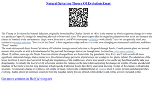 Natural Selection Theory Of Evolution Essay
The Theory of Evolution by Natural Selection, originally formulated by Charles Darwin in 1858, is the manner in which organisms change over time
as a product of specific changes in hereditary physical or behavioral traits. This process provides the organism adaptations that assist and increase the
chance of survival in the environment. (http://www.livescience.com/474–controversy–evolution–works.html) Today we can partially thank our
existence to natural selection. "Survival of the fittest" is how organisms adapt and survive to the ever–changing environmental conditions, and those
"fittest" survive.
The most obvious and direct form of evidence of Evolution through natural selection is, the proof through fossils. Fossils contain plant and animal
remains that provide us with a detailed record of the past and the changes that occur through time. As time has...show more content...
About 35 million years ago, the North American climate changed from wet forests into dry grasslands. Size, Feet, and Teeth records all show
significant evidential changes that occurred over this climate change period in which horses has to adapt to this plains habitat. The adaptation of the
horse foot from 4 toes to hoof occurred through the lengthening of the middle toes, which were suited to run on the dry hard land and the side toes
disappearing. Eventually the hoof evolved to become suitable for running on the land while supporting the changes in lengths of bones and skeletal
structure of the limbs to run for long distances at high speeds. Extensive fossils have been uncovered showing records of the changes with detailed
accounts. Evolutionary change over time is not simple or linear, but provide evidential trends of species when it comes to traits and characteristics
evolving. Today almost all common ancestors from the Equidae family tree are extinct, while donkeys and zebras are now included in this
Get more content on HelpWriting.net
 