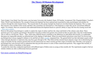 The Theory Of Human Development
Type of paper: Case Study Your first name, your last name University title Student's Name: ID Number: Assignment Title: Program/Subject: Teacher's
Name: Word Count Introduction The concept of human development has been explored and researched by many psychologists and scholars for
centuries through the entire human history. The research done by this group of people has found out a lot about human development. This is a topic
that concerns every member of the society and that's why researchers are interested in it. Development is a topic that can be viewed from different
angles. For instance, there are economists who understand human development based on a person's ability to enjoy life from the existing social and
...show more content...
However this group of psychologist is unable to explain the origin of culture and how the values and beliefs of the cultures came about. These
questions gave rise to genetic psychologist. Researchers focusing on behavioral genetics have found out that our genes play a big role in determining
who or what we will become. Thesis – Thus, while many different factors contribute to the differences in individuals and societies, it is undeniable
that genes are responsible and play an influential part in the shaping of individuals. Where do moral beliefs and actions come from? For far too long
psychologist have always engaged in debates to try and find out where morality originated from. The general belief was that individuals acquire moral
values through education or experience they may have gone through in life. They believed that external factors played a major role in determining the
origin of morality but the common question that was left unanswered was where societies got their origin of morality from. Recently a new group of
psychologist has come forward with an explanation that may provide answers to some of these unanswered questions. They suggest that morality of
individuals is inborn or hereditary in their genes.
To justify this claim they conducted experiments with different types of babies some as young as three months old. The experiments sought to find out
whether children are able to differentiate between good and
Get more content on HelpWriting.net
 