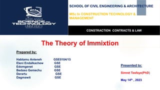 The Theory of Immixtion
Presented to:
Simret Tesfaye(PhD)
May 14th , 2023
Prepared by:
Habtamu Anteneh GSE0104/15
Eleni Endalkachew GSE
Edomgenet GSE
Bedaso Gemechu GSE
Derartu GSE
Dagmawit GSE
SCHOOL OF CIVIL ENGINEERING & ARCHITECTURE
MSc In CONSTRUCTION TECHNOLOGY &
MANAGEMENT
CONSTRACTION CONTRACTS & LAW
 