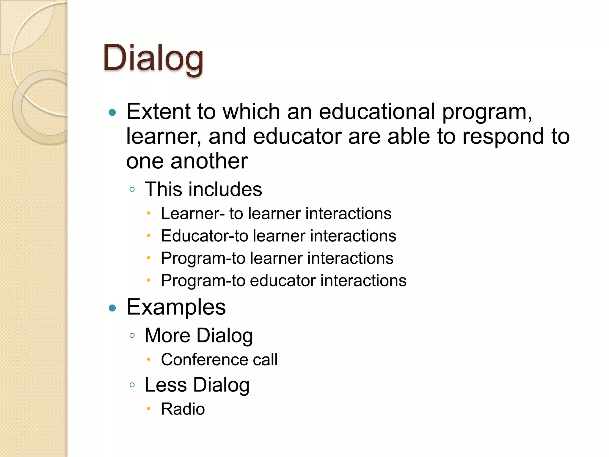 Dialog


Extent to which an educational program,
learner, and educator are able to respond to
one another
◦ This includes







Learner- to learner interactions
Educator-to learner interactions
Program-to learner interactions
Program-to educator interactions

Examples
◦ More Dialog
 Conference call

◦ Less Dialog
 Radio

 