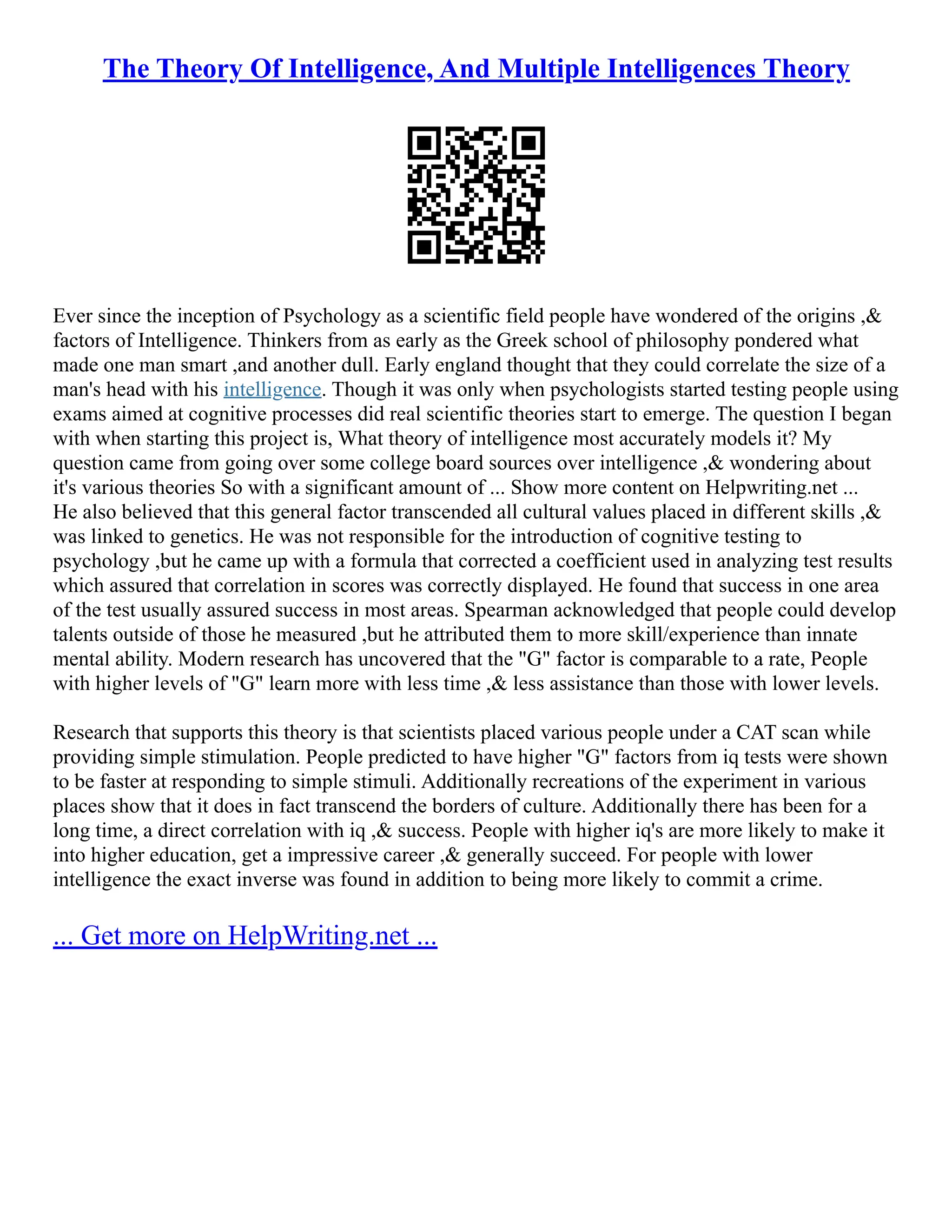 The Theory Of Intelligence, And Multiple Intelligences Theory
Ever since the inception of Psychology as a scientific field people have wondered of the origins ,&
factors of Intelligence. Thinkers from as early as the Greek school of philosophy pondered what
made one man smart ,and another dull. Early england thought that they could correlate the size of a
man's head with his intelligence. Though it was only when psychologists started testing people using
exams aimed at cognitive processes did real scientific theories start to emerge. The question I began
with when starting this project is, What theory of intelligence most accurately models it? My
question came from going over some college board sources over intelligence ,& wondering about
it's various theories So with a significant amount of ... Show more content on Helpwriting.net ...
He also believed that this general factor transcended all cultural values placed in different skills ,&
was linked to genetics. He was not responsible for the introduction of cognitive testing to
psychology ,but he came up with a formula that corrected a coefficient used in analyzing test results
which assured that correlation in scores was correctly displayed. He found that success in one area
of the test usually assured success in most areas. Spearman acknowledged that people could develop
talents outside of those he measured ,but he attributed them to more skill/experience than innate
mental ability. Modern research has uncovered that the "G" factor is comparable to a rate, People
with higher levels of "G" learn more with less time ,& less assistance than those with lower levels.
Research that supports this theory is that scientists placed various people under a CAT scan while
providing simple stimulation. People predicted to have higher "G" factors from iq tests were shown
to be faster at responding to simple stimuli. Additionally recreations of the experiment in various
places show that it does in fact transcend the borders of culture. Additionally there has been for a
long time, a direct correlation with iq ,& success. People with higher iq's are more likely to make it
into higher education, get a impressive career ,& generally succeed. For people with lower
intelligence the exact inverse was found in addition to being more likely to commit a crime.
... Get more on HelpWriting.net ...
 