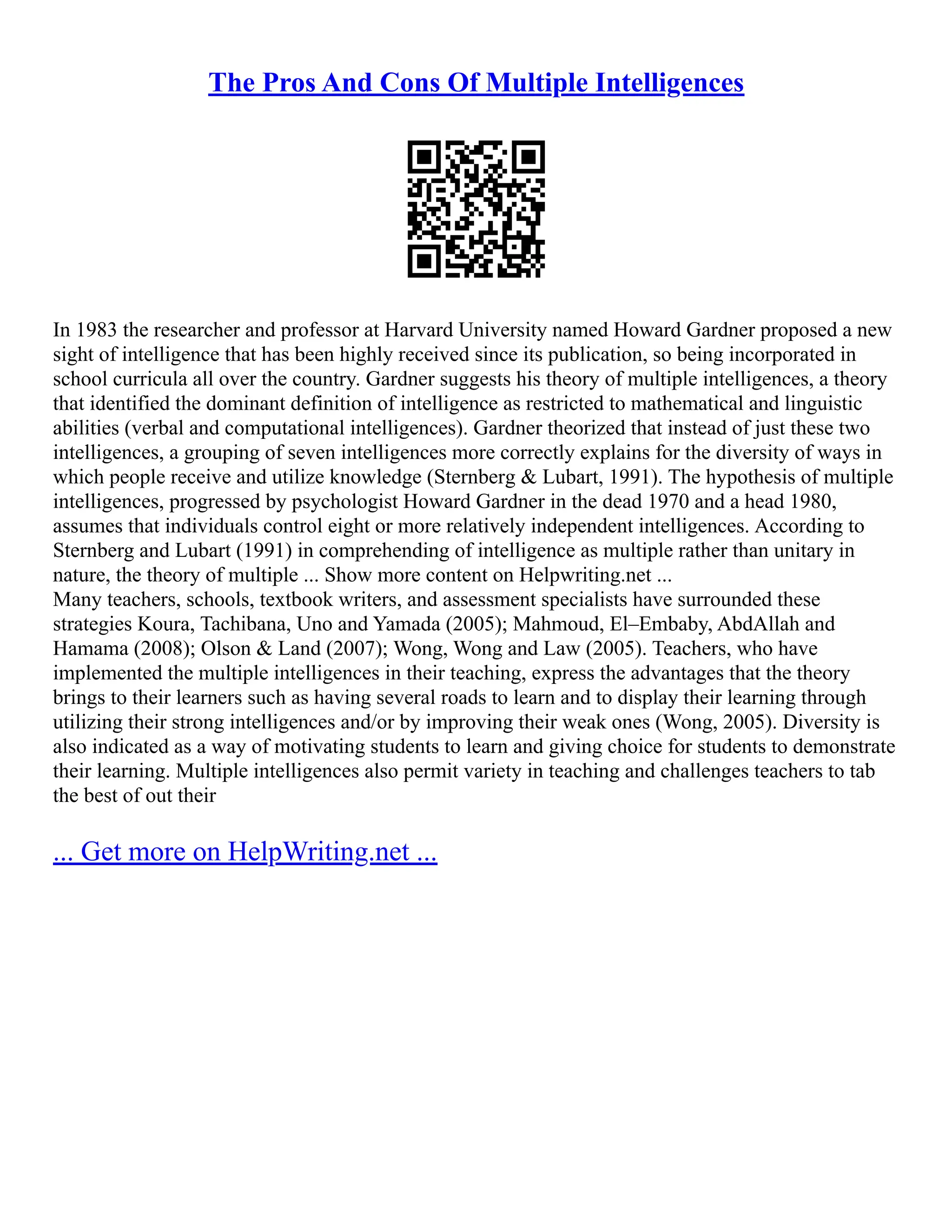 The Pros And Cons Of Multiple Intelligences
In 1983 the researcher and professor at Harvard University named Howard Gardner proposed a new
sight of intelligence that has been highly received since its publication, so being incorporated in
school curricula all over the country. Gardner suggests his theory of multiple intelligences, a theory
that identified the dominant definition of intelligence as restricted to mathematical and linguistic
abilities (verbal and computational intelligences). Gardner theorized that instead of just these two
intelligences, a grouping of seven intelligences more correctly explains for the diversity of ways in
which people receive and utilize knowledge (Sternberg & Lubart, 1991). The hypothesis of multiple
intelligences, progressed by psychologist Howard Gardner in the dead 1970 and a head 1980,
assumes that individuals control eight or more relatively independent intelligences. According to
Sternberg and Lubart (1991) in comprehending of intelligence as multiple rather than unitary in
nature, the theory of multiple ... Show more content on Helpwriting.net ...
Many teachers, schools, textbook writers, and assessment specialists have surrounded these
strategies Koura, Tachibana, Uno and Yamada (2005); Mahmoud, El–Embaby, AbdAllah and
Hamama (2008); Olson & Land (2007); Wong, Wong and Law (2005). Teachers, who have
implemented the multiple intelligences in their teaching, express the advantages that the theory
brings to their learners such as having several roads to learn and to display their learning through
utilizing their strong intelligences and/or by improving their weak ones (Wong, 2005). Diversity is
also indicated as a way of motivating students to learn and giving choice for students to demonstrate
their learning. Multiple intelligences also permit variety in teaching and challenges teachers to tab
the best of out their
... Get more on HelpWriting.net ...
 