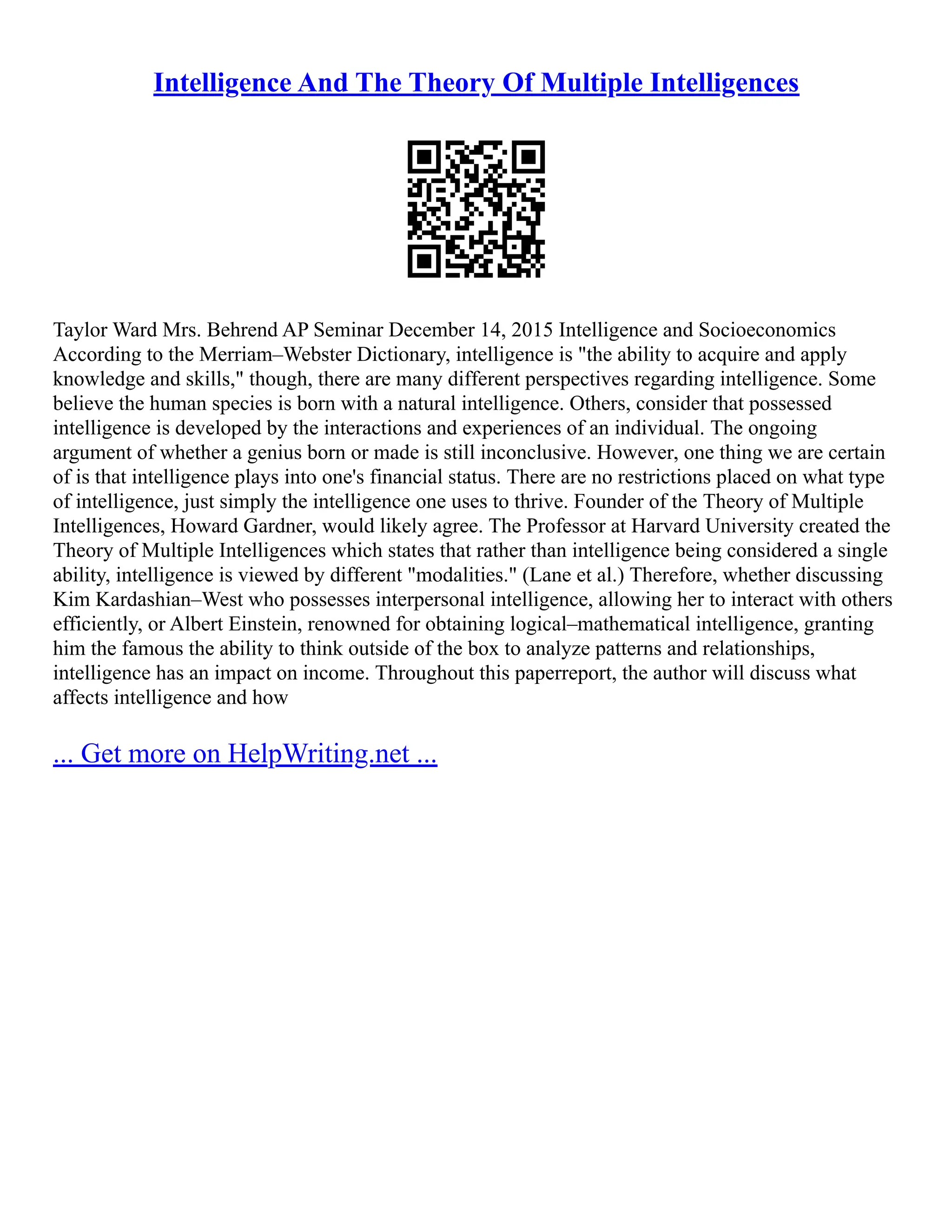 Intelligence And The Theory Of Multiple Intelligences
Taylor Ward Mrs. Behrend AP Seminar December 14, 2015 Intelligence and Socioeconomics
According to the Merriam–Webster Dictionary, intelligence is "the ability to acquire and apply
knowledge and skills," though, there are many different perspectives regarding intelligence. Some
believe the human species is born with a natural intelligence. Others, consider that possessed
intelligence is developed by the interactions and experiences of an individual. The ongoing
argument of whether a genius born or made is still inconclusive. However, one thing we are certain
of is that intelligence plays into one's financial status. There are no restrictions placed on what type
of intelligence, just simply the intelligence one uses to thrive. Founder of the Theory of Multiple
Intelligences, Howard Gardner, would likely agree. The Professor at Harvard University created the
Theory of Multiple Intelligences which states that rather than intelligence being considered a single
ability, intelligence is viewed by different "modalities." (Lane et al.) Therefore, whether discussing
Kim Kardashian–West who possesses interpersonal intelligence, allowing her to interact with others
efficiently, or Albert Einstein, renowned for obtaining logical–mathematical intelligence, granting
him the famous the ability to think outside of the box to analyze patterns and relationships,
intelligence has an impact on income. Throughout this paperreport, the author will discuss what
affects intelligence and how
... Get more on HelpWriting.net ...
 