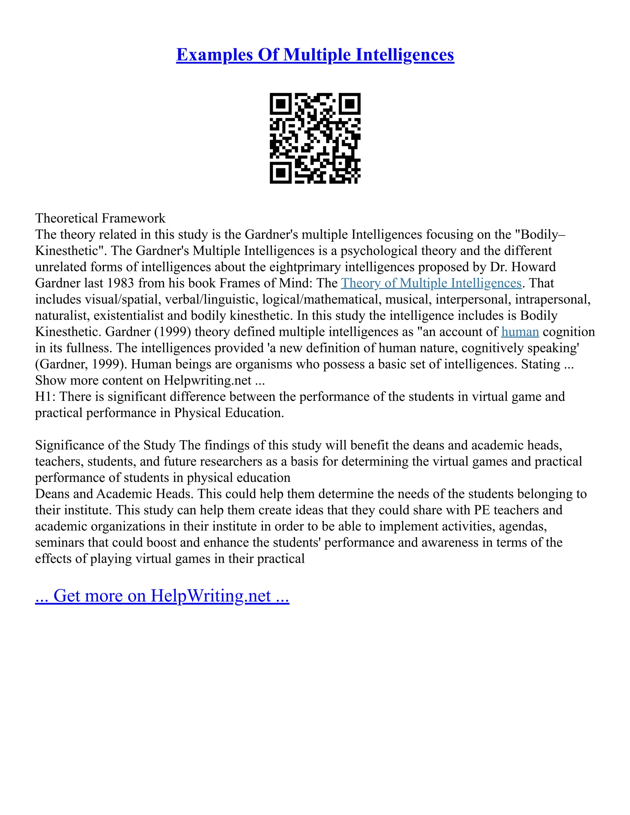 Examples Of Multiple Intelligences
Theoretical Framework
The theory related in this study is the Gardner's multiple Intelligences focusing on the "Bodily–
Kinesthetic". The Gardner's Multiple Intelligences is a psychological theory and the different
unrelated forms of intelligences about the eightprimary intelligences proposed by Dr. Howard
Gardner last 1983 from his book Frames of Mind: The Theory of Multiple Intelligences. That
includes visual/spatial, verbal/linguistic, logical/mathematical, musical, interpersonal, intrapersonal,
naturalist, existentialist and bodily kinesthetic. In this study the intelligence includes is Bodily
Kinesthetic. Gardner (1999) theory defined multiple intelligences as "an account of human cognition
in its fullness. The intelligences provided 'a new definition of human nature, cognitively speaking'
(Gardner, 1999). Human beings are organisms who possess a basic set of intelligences. Stating ...
Show more content on Helpwriting.net ...
H1: There is significant difference between the performance of the students in virtual game and
practical performance in Physical Education.
Significance of the Study The findings of this study will benefit the deans and academic heads,
teachers, students, and future researchers as a basis for determining the virtual games and practical
performance of students in physical education
Deans and Academic Heads. This could help them determine the needs of the students belonging to
their institute. This study can help them create ideas that they could share with PE teachers and
academic organizations in their institute in order to be able to implement activities, agendas,
seminars that could boost and enhance the students' performance and awareness in terms of the
effects of playing virtual games in their practical
... Get more on HelpWriting.net ...
 