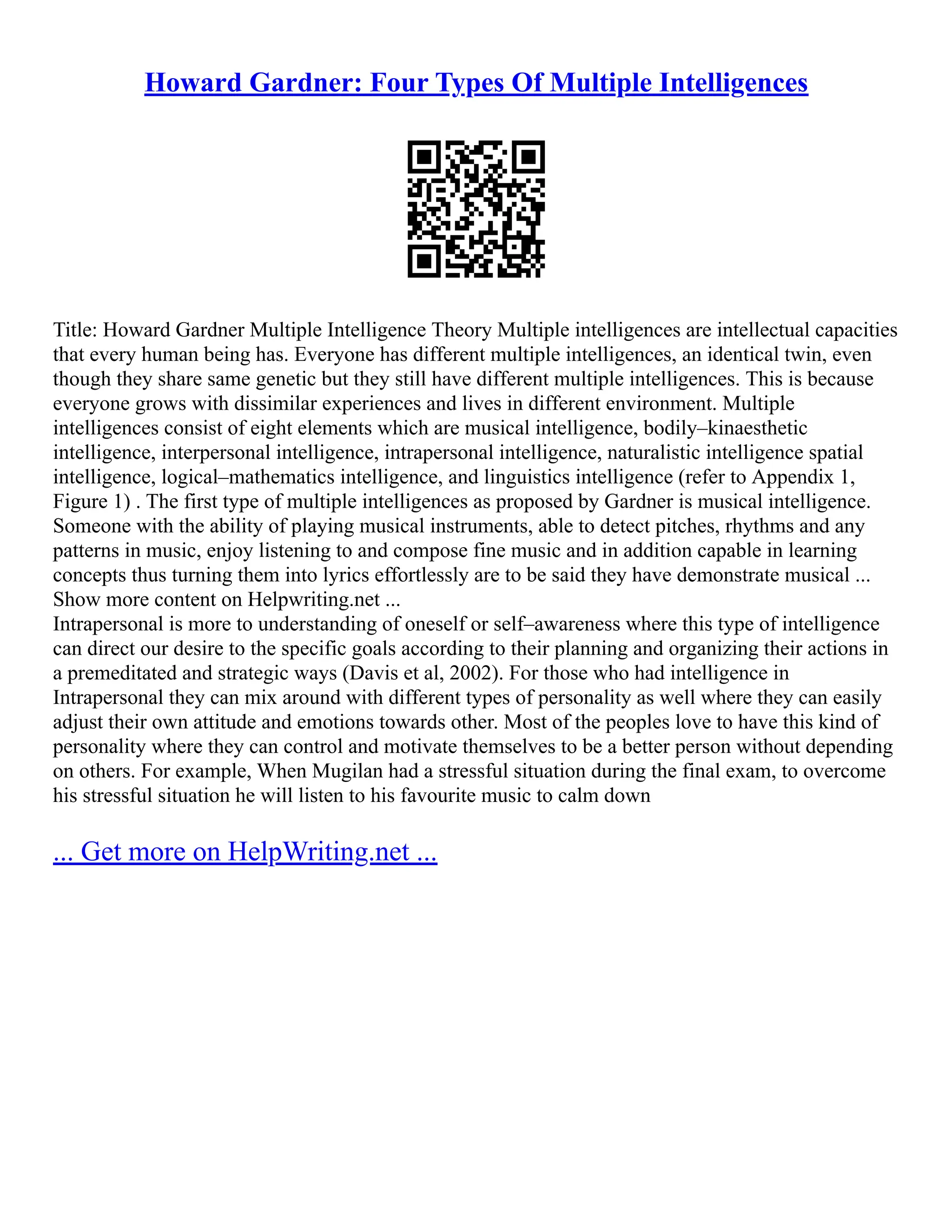 Howard Gardner: Four Types Of Multiple Intelligences
Title: Howard Gardner Multiple Intelligence Theory Multiple intelligences are intellectual capacities
that every human being has. Everyone has different multiple intelligences, an identical twin, even
though they share same genetic but they still have different multiple intelligences. This is because
everyone grows with dissimilar experiences and lives in different environment. Multiple
intelligences consist of eight elements which are musical intelligence, bodily–kinaesthetic
intelligence, interpersonal intelligence, intrapersonal intelligence, naturalistic intelligence spatial
intelligence, logical–mathematics intelligence, and linguistics intelligence (refer to Appendix 1,
Figure 1) . The first type of multiple intelligences as proposed by Gardner is musical intelligence.
Someone with the ability of playing musical instruments, able to detect pitches, rhythms and any
patterns in music, enjoy listening to and compose fine music and in addition capable in learning
concepts thus turning them into lyrics effortlessly are to be said they have demonstrate musical ...
Show more content on Helpwriting.net ...
Intrapersonal is more to understanding of oneself or self–awareness where this type of intelligence
can direct our desire to the specific goals according to their planning and organizing their actions in
a premeditated and strategic ways (Davis et al, 2002). For those who had intelligence in
Intrapersonal they can mix around with different types of personality as well where they can easily
adjust their own attitude and emotions towards other. Most of the peoples love to have this kind of
personality where they can control and motivate themselves to be a better person without depending
on others. For example, When Mugilan had a stressful situation during the final exam, to overcome
his stressful situation he will listen to his favourite music to calm down
... Get more on HelpWriting.net ...
 