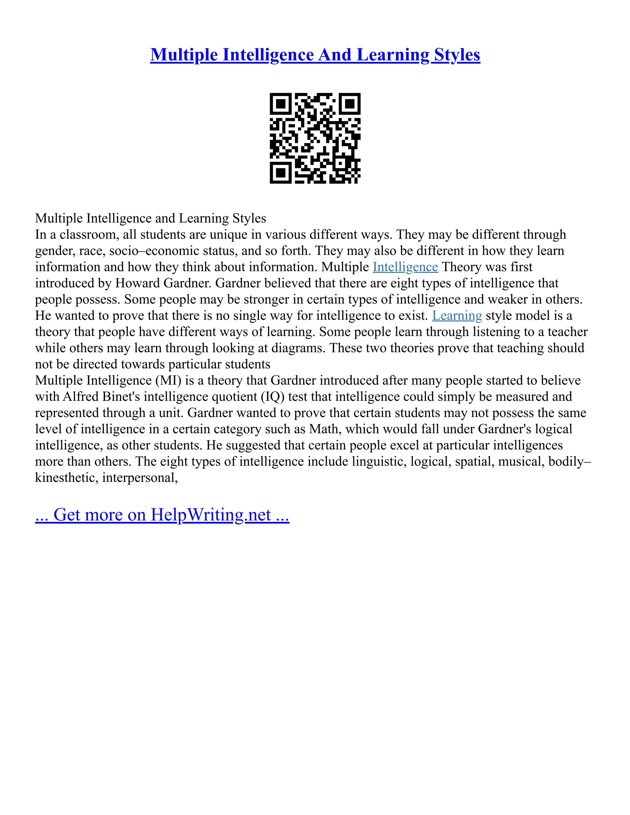 Multiple Intelligence And Learning Styles
Multiple Intelligence and Learning Styles
In a classroom, all students are unique in various different ways. They may be different through
gender, race, socio–economic status, and so forth. They may also be different in how they learn
information and how they think about information. Multiple Intelligence Theory was first
introduced by Howard Gardner. Gardner believed that there are eight types of intelligence that
people possess. Some people may be stronger in certain types of intelligence and weaker in others.
He wanted to prove that there is no single way for intelligence to exist. Learning style model is a
theory that people have different ways of learning. Some people learn through listening to a teacher
while others may learn through looking at diagrams. These two theories prove that teaching should
not be directed towards particular students
Multiple Intelligence (MI) is a theory that Gardner introduced after many people started to believe
with Alfred Binet's intelligence quotient (IQ) test that intelligence could simply be measured and
represented through a unit. Gardner wanted to prove that certain students may not possess the same
level of intelligence in a certain category such as Math, which would fall under Gardner's logical
intelligence, as other students. He suggested that certain people excel at particular intelligences
more than others. The eight types of intelligence include linguistic, logical, spatial, musical, bodily–
kinesthetic, interpersonal,
... Get more on HelpWriting.net ...
 