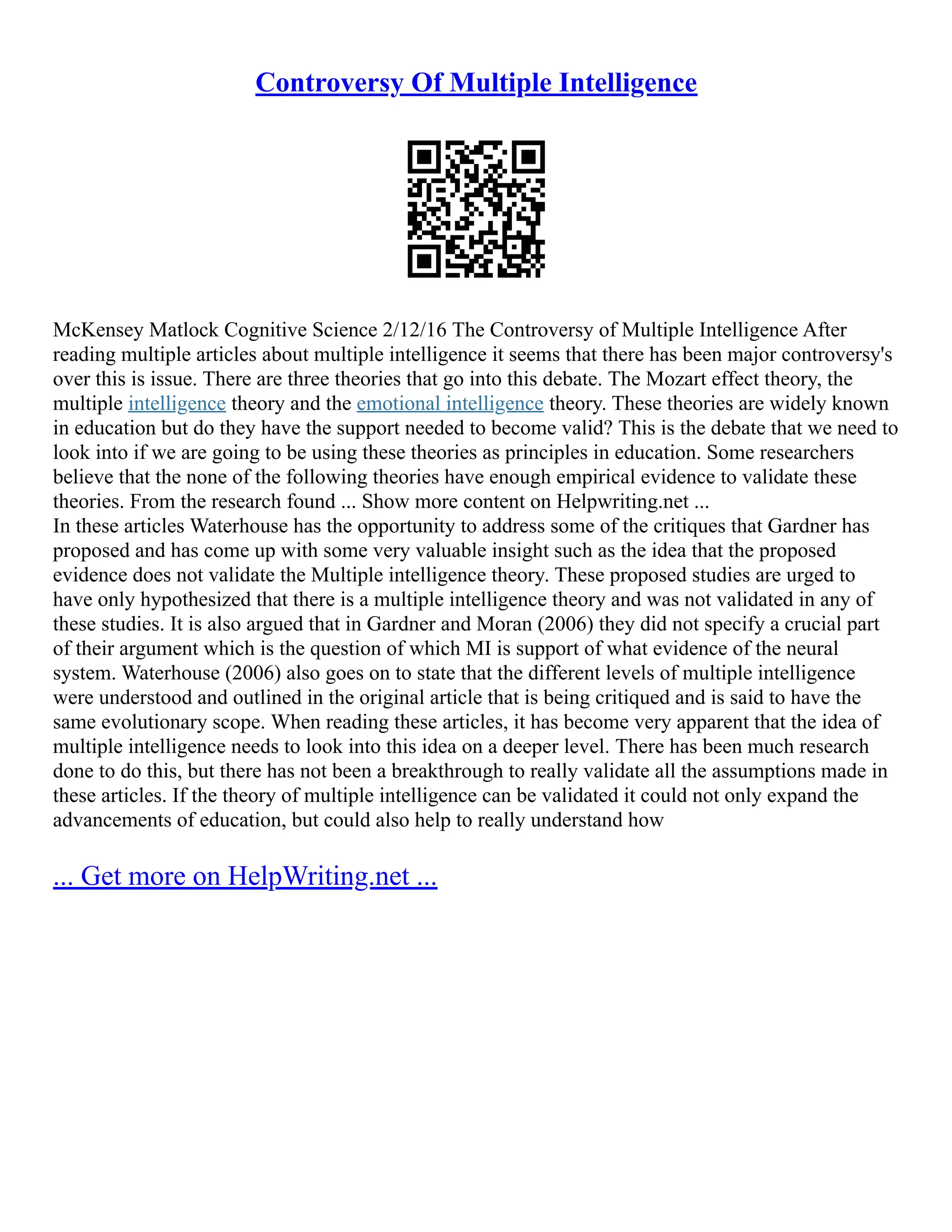 Controversy Of Multiple Intelligence
McKensey Matlock Cognitive Science 2/12/16 The Controversy of Multiple Intelligence After
reading multiple articles about multiple intelligence it seems that there has been major controversy's
over this is issue. There are three theories that go into this debate. The Mozart effect theory, the
multiple intelligence theory and the emotional intelligence theory. These theories are widely known
in education but do they have the support needed to become valid? This is the debate that we need to
look into if we are going to be using these theories as principles in education. Some researchers
believe that the none of the following theories have enough empirical evidence to validate these
theories. From the research found ... Show more content on Helpwriting.net ...
In these articles Waterhouse has the opportunity to address some of the critiques that Gardner has
proposed and has come up with some very valuable insight such as the idea that the proposed
evidence does not validate the Multiple intelligence theory. These proposed studies are urged to
have only hypothesized that there is a multiple intelligence theory and was not validated in any of
these studies. It is also argued that in Gardner and Moran (2006) they did not specify a crucial part
of their argument which is the question of which MI is support of what evidence of the neural
system. Waterhouse (2006) also goes on to state that the different levels of multiple intelligence
were understood and outlined in the original article that is being critiqued and is said to have the
same evolutionary scope. When reading these articles, it has become very apparent that the idea of
multiple intelligence needs to look into this idea on a deeper level. There has been much research
done to do this, but there has not been a breakthrough to really validate all the assumptions made in
these articles. If the theory of multiple intelligence can be validated it could not only expand the
advancements of education, but could also help to really understand how
... Get more on HelpWriting.net ...
 