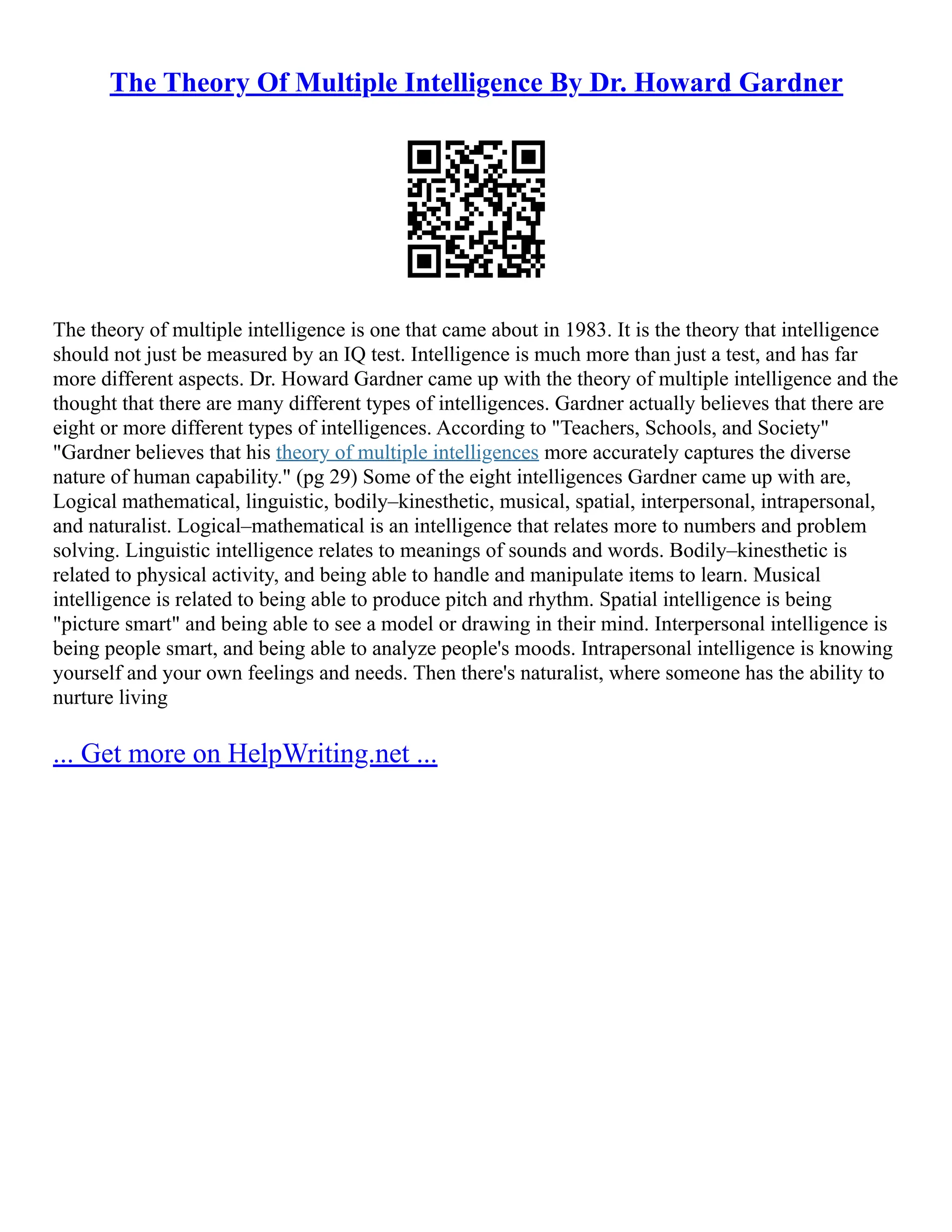 The Theory Of Multiple Intelligence By Dr. Howard Gardner
The theory of multiple intelligence is one that came about in 1983. It is the theory that intelligence
should not just be measured by an IQ test. Intelligence is much more than just a test, and has far
more different aspects. Dr. Howard Gardner came up with the theory of multiple intelligence and the
thought that there are many different types of intelligences. Gardner actually believes that there are
eight or more different types of intelligences. According to "Teachers, Schools, and Society"
"Gardner believes that his theory of multiple intelligences more accurately captures the diverse
nature of human capability." (pg 29) Some of the eight intelligences Gardner came up with are,
Logical mathematical, linguistic, bodily–kinesthetic, musical, spatial, interpersonal, intrapersonal,
and naturalist. Logical–mathematical is an intelligence that relates more to numbers and problem
solving. Linguistic intelligence relates to meanings of sounds and words. Bodily–kinesthetic is
related to physical activity, and being able to handle and manipulate items to learn. Musical
intelligence is related to being able to produce pitch and rhythm. Spatial intelligence is being
"picture smart" and being able to see a model or drawing in their mind. Interpersonal intelligence is
being people smart, and being able to analyze people's moods. Intrapersonal intelligence is knowing
yourself and your own feelings and needs. Then there's naturalist, where someone has the ability to
nurture living
... Get more on HelpWriting.net ...
 