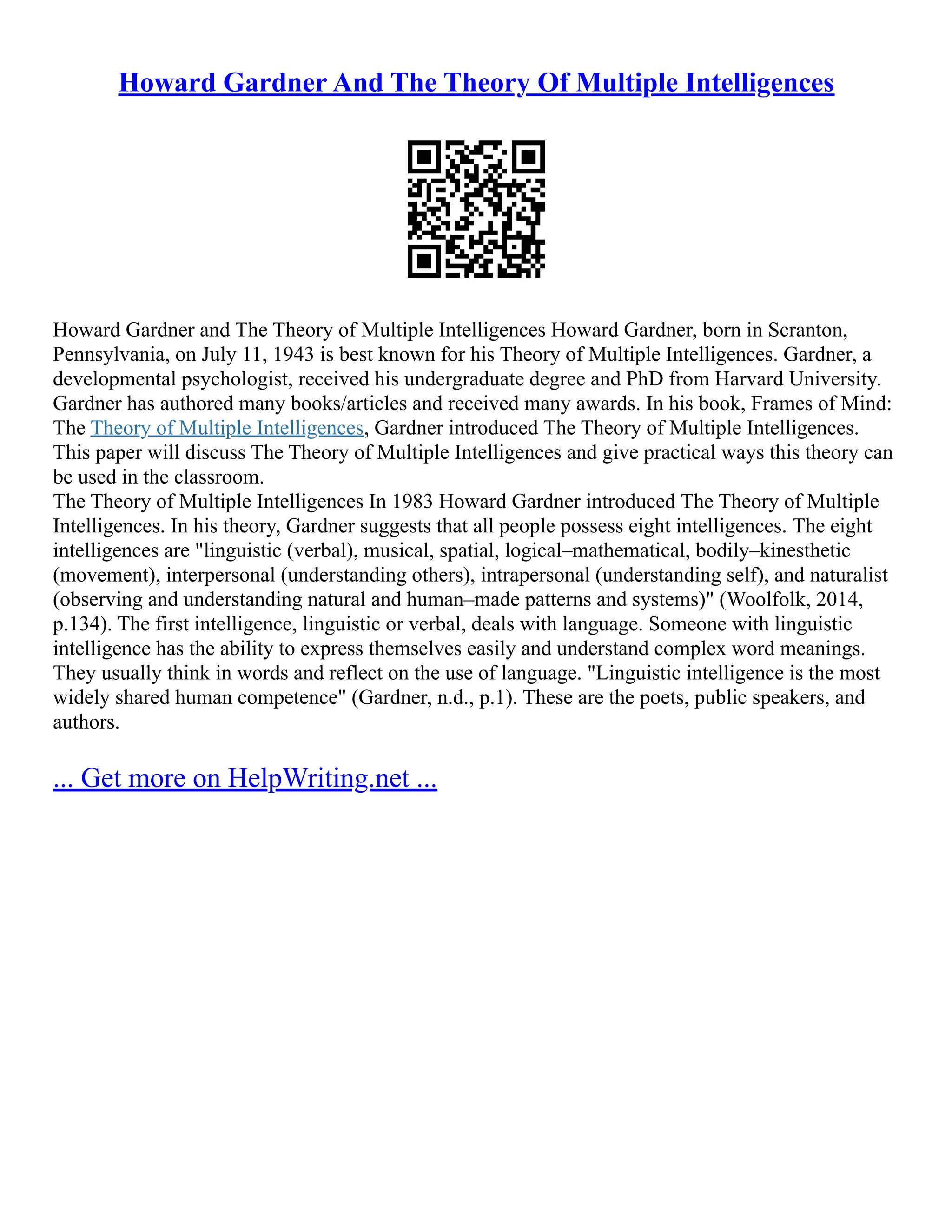 Howard Gardner And The Theory Of Multiple Intelligences
Howard Gardner and The Theory of Multiple Intelligences Howard Gardner, born in Scranton,
Pennsylvania, on July 11, 1943 is best known for his Theory of Multiple Intelligences. Gardner, a
developmental psychologist, received his undergraduate degree and PhD from Harvard University.
Gardner has authored many books/articles and received many awards. In his book, Frames of Mind:
The Theory of Multiple Intelligences, Gardner introduced The Theory of Multiple Intelligences.
This paper will discuss The Theory of Multiple Intelligences and give practical ways this theory can
be used in the classroom.
The Theory of Multiple Intelligences In 1983 Howard Gardner introduced The Theory of Multiple
Intelligences. In his theory, Gardner suggests that all people possess eight intelligences. The eight
intelligences are "linguistic (verbal), musical, spatial, logical–mathematical, bodily–kinesthetic
(movement), interpersonal (understanding others), intrapersonal (understanding self), and naturalist
(observing and understanding natural and human–made patterns and systems)" (Woolfolk, 2014,
p.134). The first intelligence, linguistic or verbal, deals with language. Someone with linguistic
intelligence has the ability to express themselves easily and understand complex word meanings.
They usually think in words and reflect on the use of language. "Linguistic intelligence is the most
widely shared human competence" (Gardner, n.d., p.1). These are the poets, public speakers, and
authors.
... Get more on HelpWriting.net ...
 