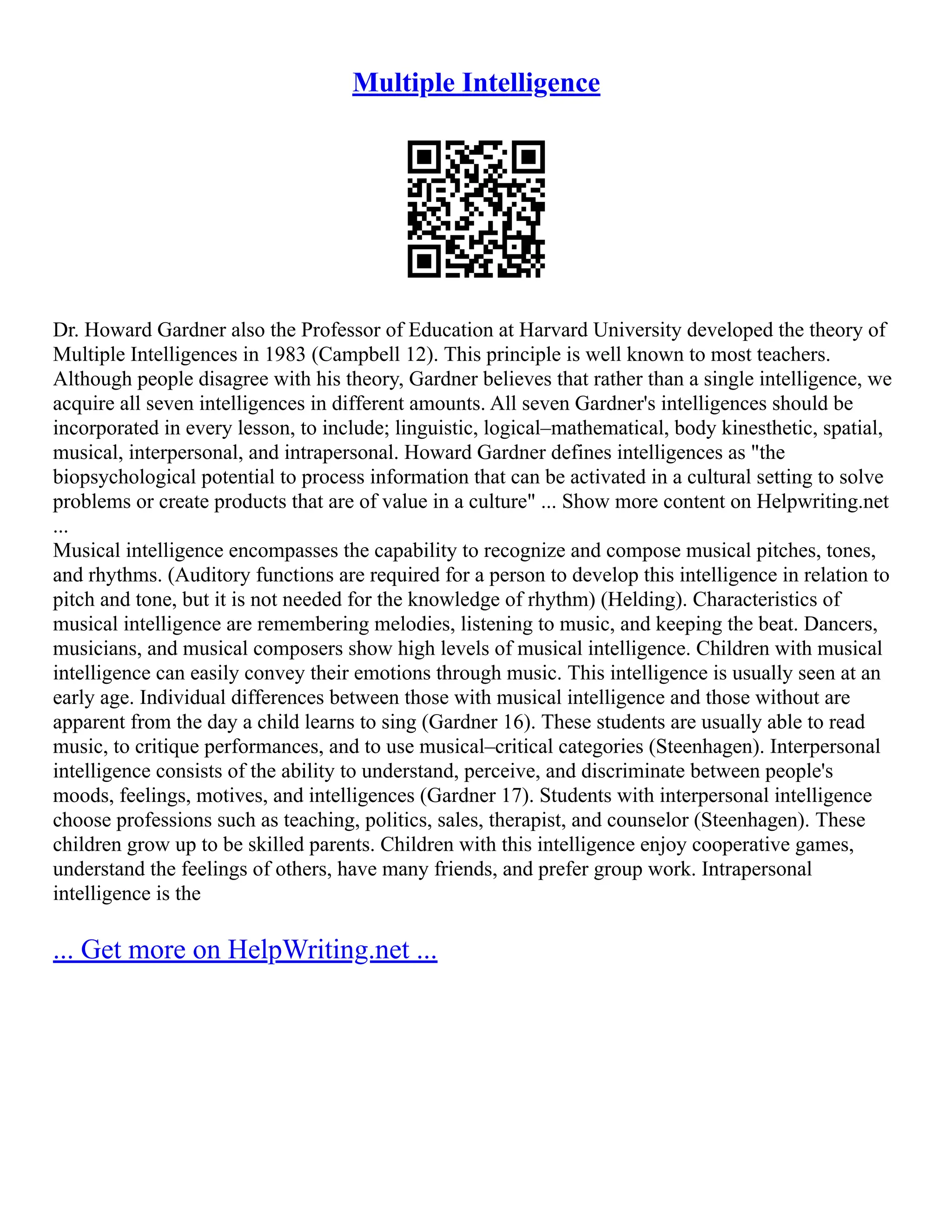 Multiple Intelligence
Dr. Howard Gardner also the Professor of Education at Harvard University developed the theory of
Multiple Intelligences in 1983 (Campbell 12). This principle is well known to most teachers.
Although people disagree with his theory, Gardner believes that rather than a single intelligence, we
acquire all seven intelligences in different amounts. All seven Gardner's intelligences should be
incorporated in every lesson, to include; linguistic, logical–mathematical, body kinesthetic, spatial,
musical, interpersonal, and intrapersonal. Howard Gardner defines intelligences as "the
biopsychological potential to process information that can be activated in a cultural setting to solve
problems or create products that are of value in a culture" ... Show more content on Helpwriting.net
...
Musical intelligence encompasses the capability to recognize and compose musical pitches, tones,
and rhythms. (Auditory functions are required for a person to develop this intelligence in relation to
pitch and tone, but it is not needed for the knowledge of rhythm) (Helding). Characteristics of
musical intelligence are remembering melodies, listening to music, and keeping the beat. Dancers,
musicians, and musical composers show high levels of musical intelligence. Children with musical
intelligence can easily convey their emotions through music. This intelligence is usually seen at an
early age. Individual differences between those with musical intelligence and those without are
apparent from the day a child learns to sing (Gardner 16). These students are usually able to read
music, to critique performances, and to use musical–critical categories (Steenhagen). Interpersonal
intelligence consists of the ability to understand, perceive, and discriminate between people's
moods, feelings, motives, and intelligences (Gardner 17). Students with interpersonal intelligence
choose professions such as teaching, politics, sales, therapist, and counselor (Steenhagen). These
children grow up to be skilled parents. Children with this intelligence enjoy cooperative games,
understand the feelings of others, have many friends, and prefer group work. Intrapersonal
intelligence is the
... Get more on HelpWriting.net ...
 