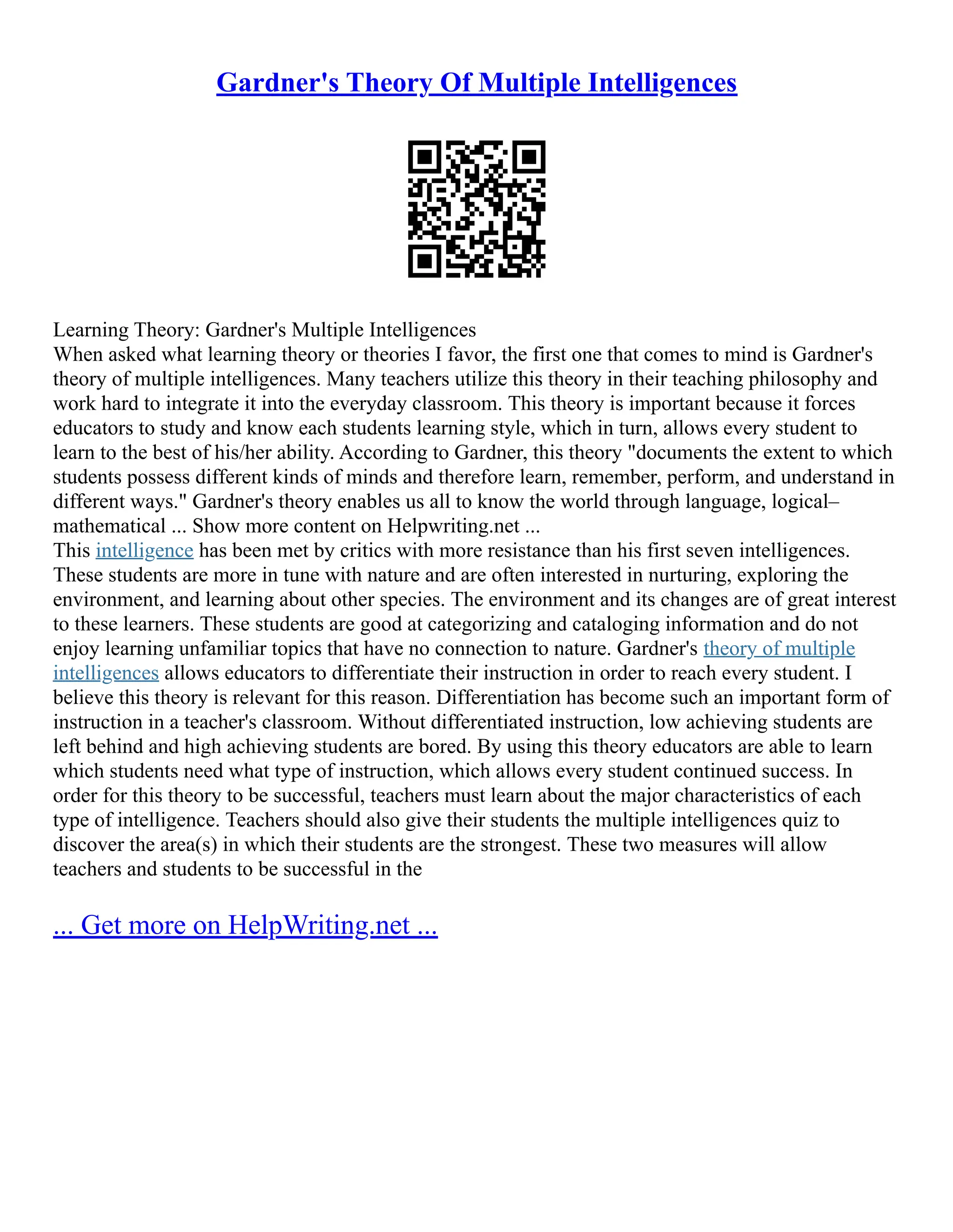 Gardner's Theory Of Multiple Intelligences
Learning Theory: Gardner's Multiple Intelligences
When asked what learning theory or theories I favor, the first one that comes to mind is Gardner's
theory of multiple intelligences. Many teachers utilize this theory in their teaching philosophy and
work hard to integrate it into the everyday classroom. This theory is important because it forces
educators to study and know each students learning style, which in turn, allows every student to
learn to the best of his/her ability. According to Gardner, this theory "documents the extent to which
students possess different kinds of minds and therefore learn, remember, perform, and understand in
different ways." Gardner's theory enables us all to know the world through language, logical–
mathematical ... Show more content on Helpwriting.net ...
This intelligence has been met by critics with more resistance than his first seven intelligences.
These students are more in tune with nature and are often interested in nurturing, exploring the
environment, and learning about other species. The environment and its changes are of great interest
to these learners. These students are good at categorizing and cataloging information and do not
enjoy learning unfamiliar topics that have no connection to nature. Gardner's theory of multiple
intelligences allows educators to differentiate their instruction in order to reach every student. I
believe this theory is relevant for this reason. Differentiation has become such an important form of
instruction in a teacher's classroom. Without differentiated instruction, low achieving students are
left behind and high achieving students are bored. By using this theory educators are able to learn
which students need what type of instruction, which allows every student continued success. In
order for this theory to be successful, teachers must learn about the major characteristics of each
type of intelligence. Teachers should also give their students the multiple intelligences quiz to
discover the area(s) in which their students are the strongest. These two measures will allow
teachers and students to be successful in the
... Get more on HelpWriting.net ...
 