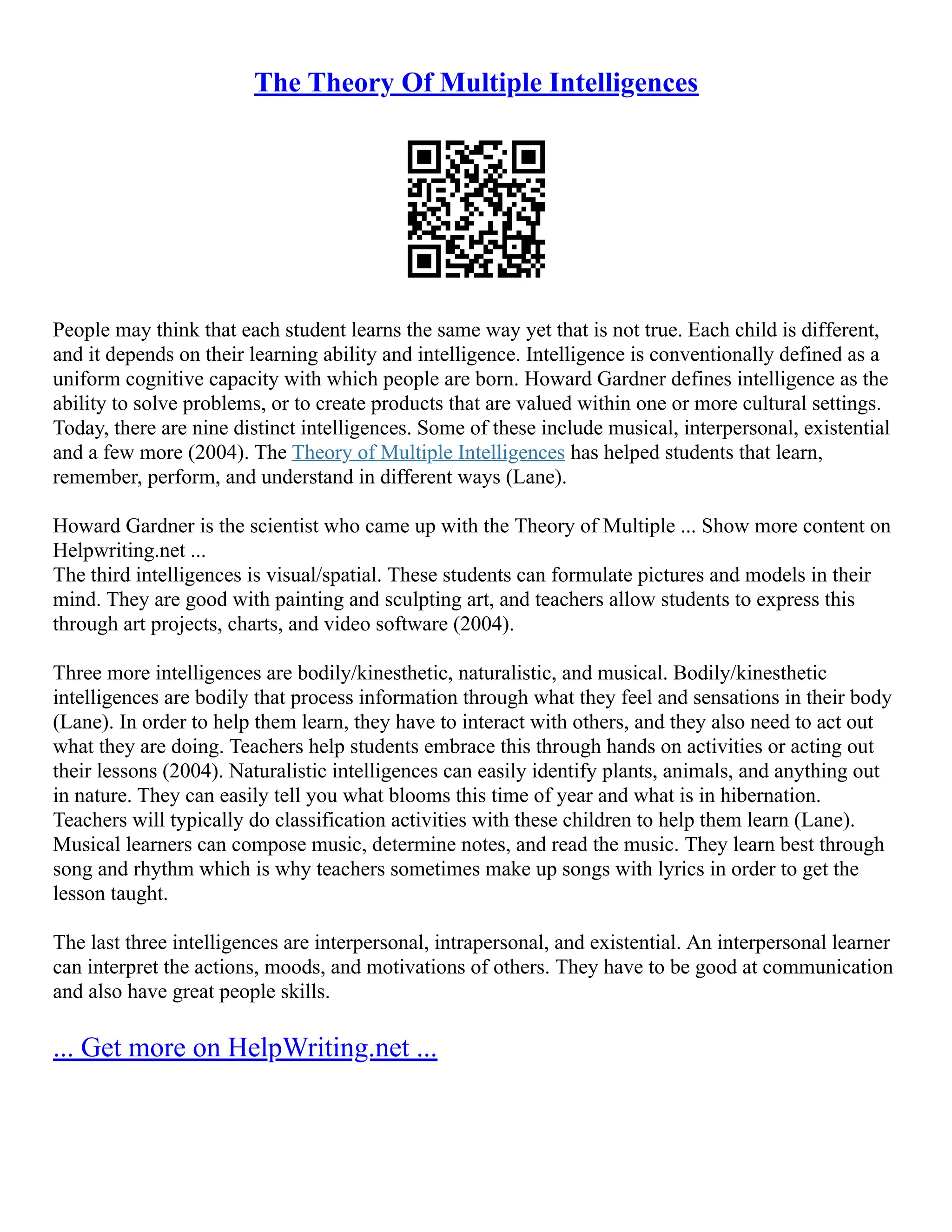 The Theory Of Multiple Intelligences
People may think that each student learns the same way yet that is not true. Each child is different,
and it depends on their learning ability and intelligence. Intelligence is conventionally defined as a
uniform cognitive capacity with which people are born. Howard Gardner defines intelligence as the
ability to solve problems, or to create products that are valued within one or more cultural settings.
Today, there are nine distinct intelligences. Some of these include musical, interpersonal, existential
and a few more (2004). The Theory of Multiple Intelligences has helped students that learn,
remember, perform, and understand in different ways (Lane).
Howard Gardner is the scientist who came up with the Theory of Multiple ... Show more content on
Helpwriting.net ...
The third intelligences is visual/spatial. These students can formulate pictures and models in their
mind. They are good with painting and sculpting art, and teachers allow students to express this
through art projects, charts, and video software (2004).
Three more intelligences are bodily/kinesthetic, naturalistic, and musical. Bodily/kinesthetic
intelligences are bodily that process information through what they feel and sensations in their body
(Lane). In order to help them learn, they have to interact with others, and they also need to act out
what they are doing. Teachers help students embrace this through hands on activities or acting out
their lessons (2004). Naturalistic intelligences can easily identify plants, animals, and anything out
in nature. They can easily tell you what blooms this time of year and what is in hibernation.
Teachers will typically do classification activities with these children to help them learn (Lane).
Musical learners can compose music, determine notes, and read the music. They learn best through
song and rhythm which is why teachers sometimes make up songs with lyrics in order to get the
lesson taught.
The last three intelligences are interpersonal, intrapersonal, and existential. An interpersonal learner
can interpret the actions, moods, and motivations of others. They have to be good at communication
and also have great people skills.
... Get more on HelpWriting.net ...
 