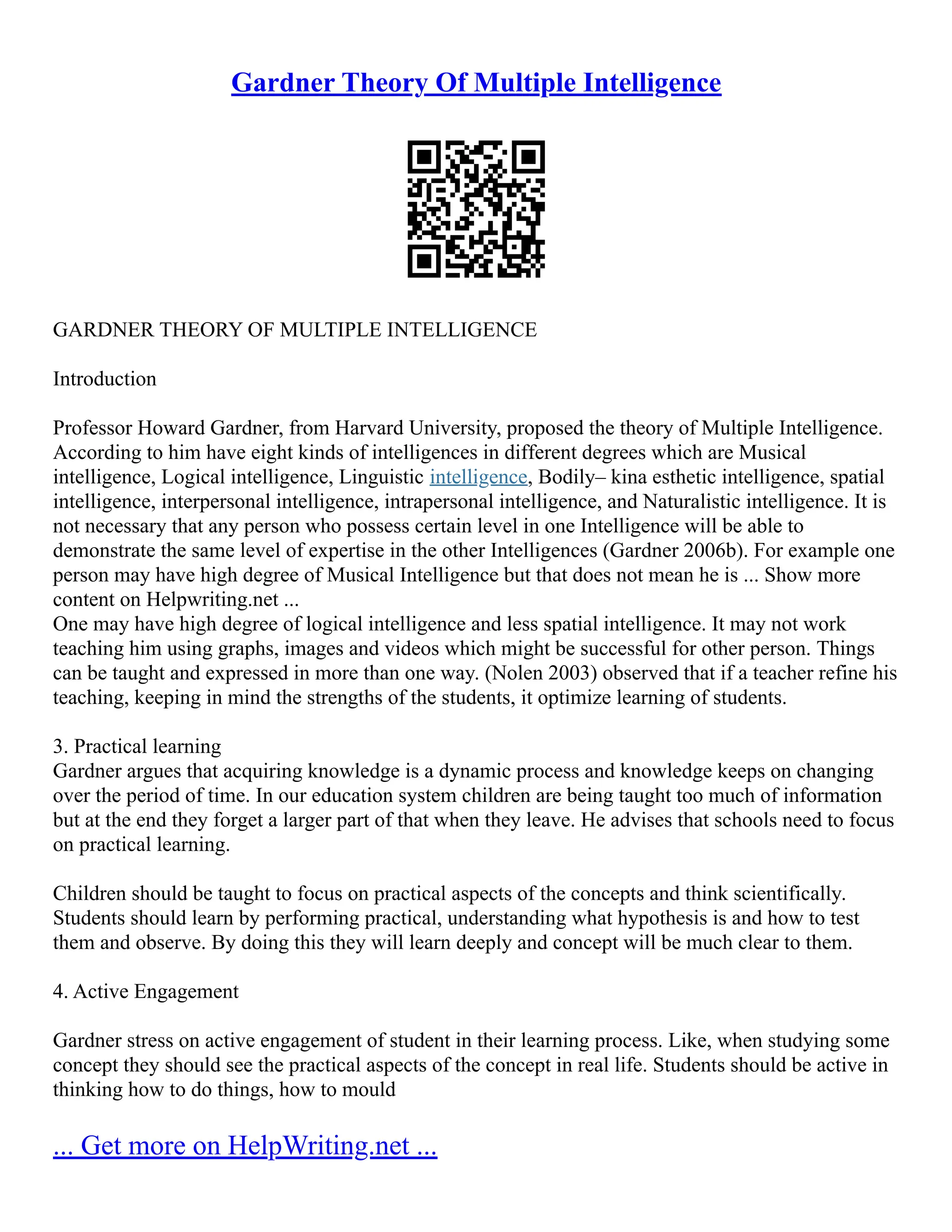Gardner Theory Of Multiple Intelligence
GARDNER THEORY OF MULTIPLE INTELLIGENCE
Introduction
Professor Howard Gardner, from Harvard University, proposed the theory of Multiple Intelligence.
According to him have eight kinds of intelligences in different degrees which are Musical
intelligence, Logical intelligence, Linguistic intelligence, Bodily– kina esthetic intelligence, spatial
intelligence, interpersonal intelligence, intrapersonal intelligence, and Naturalistic intelligence. It is
not necessary that any person who possess certain level in one Intelligence will be able to
demonstrate the same level of expertise in the other Intelligences (Gardner 2006b). For example one
person may have high degree of Musical Intelligence but that does not mean he is ... Show more
content on Helpwriting.net ...
One may have high degree of logical intelligence and less spatial intelligence. It may not work
teaching him using graphs, images and videos which might be successful for other person. Things
can be taught and expressed in more than one way. (Nolen 2003) observed that if a teacher refine his
teaching, keeping in mind the strengths of the students, it optimize learning of students.
3. Practical learning
Gardner argues that acquiring knowledge is a dynamic process and knowledge keeps on changing
over the period of time. In our education system children are being taught too much of information
but at the end they forget a larger part of that when they leave. He advises that schools need to focus
on practical learning.
Children should be taught to focus on practical aspects of the concepts and think scientifically.
Students should learn by performing practical, understanding what hypothesis is and how to test
them and observe. By doing this they will learn deeply and concept will be much clear to them.
4. Active Engagement
Gardner stress on active engagement of student in their learning process. Like, when studying some
concept they should see the practical aspects of the concept in real life. Students should be active in
thinking how to do things, how to mould
... Get more on HelpWriting.net ...
 