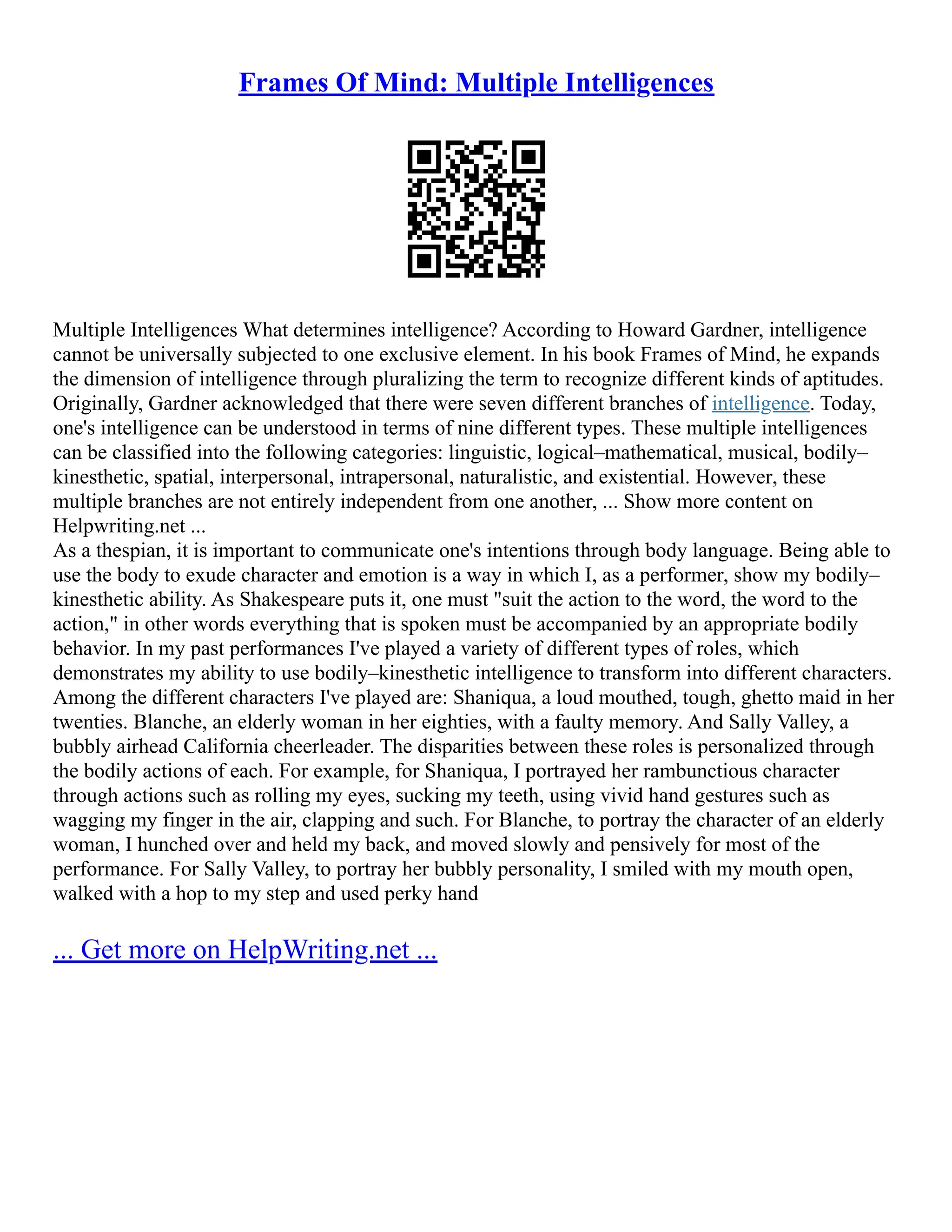 Frames Of Mind: Multiple Intelligences
Multiple Intelligences What determines intelligence? According to Howard Gardner, intelligence
cannot be universally subjected to one exclusive element. In his book Frames of Mind, he expands
the dimension of intelligence through pluralizing the term to recognize different kinds of aptitudes.
Originally, Gardner acknowledged that there were seven different branches of intelligence. Today,
one's intelligence can be understood in terms of nine different types. These multiple intelligences
can be classified into the following categories: linguistic, logical–mathematical, musical, bodily–
kinesthetic, spatial, interpersonal, intrapersonal, naturalistic, and existential. However, these
multiple branches are not entirely independent from one another, ... Show more content on
Helpwriting.net ...
As a thespian, it is important to communicate one's intentions through body language. Being able to
use the body to exude character and emotion is a way in which I, as a performer, show my bodily–
kinesthetic ability. As Shakespeare puts it, one must "suit the action to the word, the word to the
action," in other words everything that is spoken must be accompanied by an appropriate bodily
behavior. In my past performances I've played a variety of different types of roles, which
demonstrates my ability to use bodily–kinesthetic intelligence to transform into different characters.
Among the different characters I've played are: Shaniqua, a loud mouthed, tough, ghetto maid in her
twenties. Blanche, an elderly woman in her eighties, with a faulty memory. And Sally Valley, a
bubbly airhead California cheerleader. The disparities between these roles is personalized through
the bodily actions of each. For example, for Shaniqua, I portrayed her rambunctious character
through actions such as rolling my eyes, sucking my teeth, using vivid hand gestures such as
wagging my finger in the air, clapping and such. For Blanche, to portray the character of an elderly
woman, I hunched over and held my back, and moved slowly and pensively for most of the
performance. For Sally Valley, to portray her bubbly personality, I smiled with my mouth open,
walked with a hop to my step and used perky hand
... Get more on HelpWriting.net ...
 