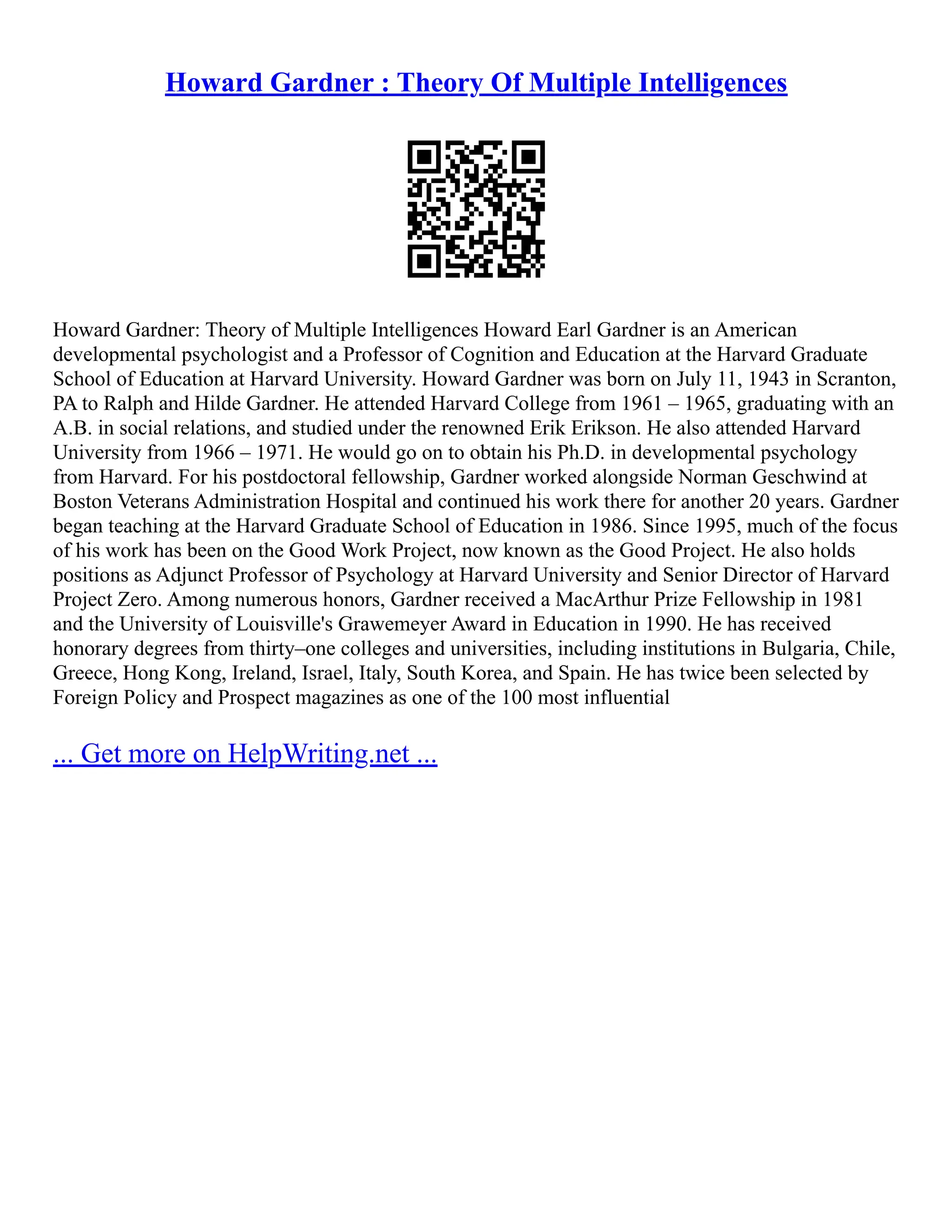Howard Gardner : Theory Of Multiple Intelligences
Howard Gardner: Theory of Multiple Intelligences Howard Earl Gardner is an American
developmental psychologist and a Professor of Cognition and Education at the Harvard Graduate
School of Education at Harvard University. Howard Gardner was born on July 11, 1943 in Scranton,
PA to Ralph and Hilde Gardner. He attended Harvard College from 1961 – 1965, graduating with an
A.B. in social relations, and studied under the renowned Erik Erikson. He also attended Harvard
University from 1966 – 1971. He would go on to obtain his Ph.D. in developmental psychology
from Harvard. For his postdoctoral fellowship, Gardner worked alongside Norman Geschwind at
Boston Veterans Administration Hospital and continued his work there for another 20 years. Gardner
began teaching at the Harvard Graduate School of Education in 1986. Since 1995, much of the focus
of his work has been on the Good Work Project, now known as the Good Project. He also holds
positions as Adjunct Professor of Psychology at Harvard University and Senior Director of Harvard
Project Zero. Among numerous honors, Gardner received a MacArthur Prize Fellowship in 1981
and the University of Louisville's Grawemeyer Award in Education in 1990. He has received
honorary degrees from thirty–one colleges and universities, including institutions in Bulgaria, Chile,
Greece, Hong Kong, Ireland, Israel, Italy, South Korea, and Spain. He has twice been selected by
Foreign Policy and Prospect magazines as one of the 100 most influential
... Get more on HelpWriting.net ...
 