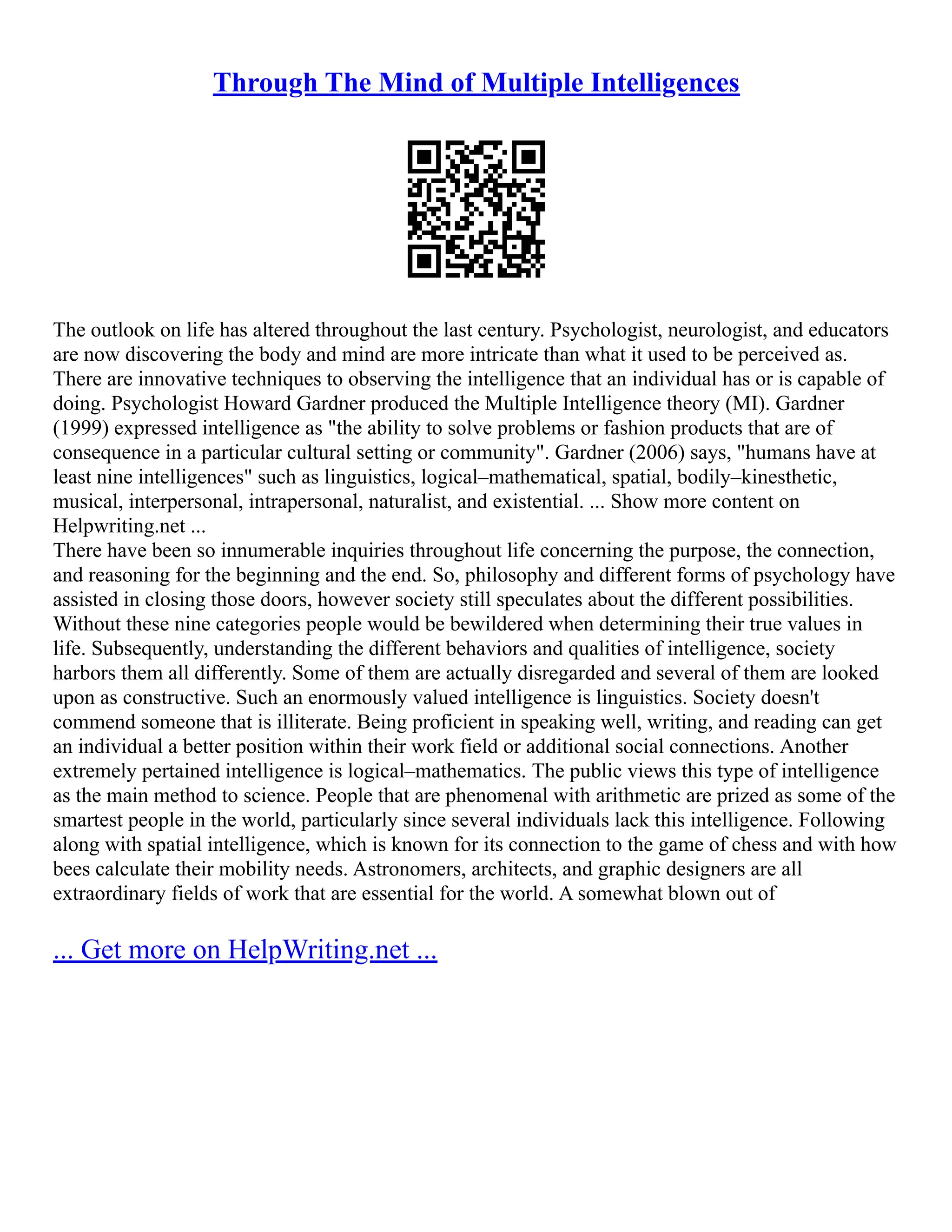 Through The Mind of Multiple Intelligences
The outlook on life has altered throughout the last century. Psychologist, neurologist, and educators
are now discovering the body and mind are more intricate than what it used to be perceived as.
There are innovative techniques to observing the intelligence that an individual has or is capable of
doing. Psychologist Howard Gardner produced the Multiple Intelligence theory (MI). Gardner
(1999) expressed intelligence as "the ability to solve problems or fashion products that are of
consequence in a particular cultural setting or community". Gardner (2006) says, "humans have at
least nine intelligences" such as linguistics, logical–mathematical, spatial, bodily–kinesthetic,
musical, interpersonal, intrapersonal, naturalist, and existential. ... Show more content on
Helpwriting.net ...
There have been so innumerable inquiries throughout life concerning the purpose, the connection,
and reasoning for the beginning and the end. So, philosophy and different forms of psychology have
assisted in closing those doors, however society still speculates about the different possibilities.
Without these nine categories people would be bewildered when determining their true values in
life. Subsequently, understanding the different behaviors and qualities of intelligence, society
harbors them all differently. Some of them are actually disregarded and several of them are looked
upon as constructive. Such an enormously valued intelligence is linguistics. Society doesn't
commend someone that is illiterate. Being proficient in speaking well, writing, and reading can get
an individual a better position within their work field or additional social connections. Another
extremely pertained intelligence is logical–mathematics. The public views this type of intelligence
as the main method to science. People that are phenomenal with arithmetic are prized as some of the
smartest people in the world, particularly since several individuals lack this intelligence. Following
along with spatial intelligence, which is known for its connection to the game of chess and with how
bees calculate their mobility needs. Astronomers, architects, and graphic designers are all
extraordinary fields of work that are essential for the world. A somewhat blown out of
... Get more on HelpWriting.net ...
 