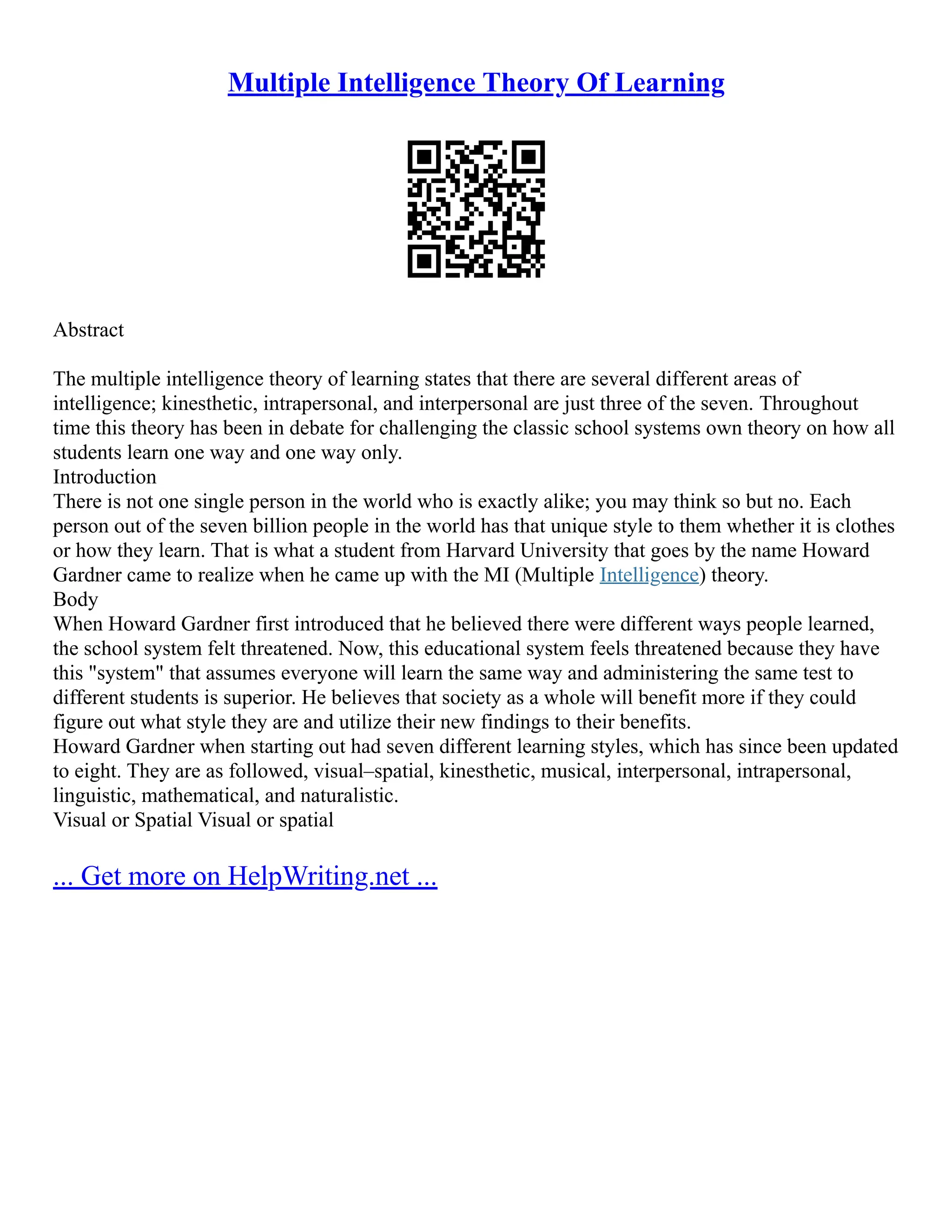 Multiple Intelligence Theory Of Learning
Abstract
The multiple intelligence theory of learning states that there are several different areas of
intelligence; kinesthetic, intrapersonal, and interpersonal are just three of the seven. Throughout
time this theory has been in debate for challenging the classic school systems own theory on how all
students learn one way and one way only.
Introduction
There is not one single person in the world who is exactly alike; you may think so but no. Each
person out of the seven billion people in the world has that unique style to them whether it is clothes
or how they learn. That is what a student from Harvard University that goes by the name Howard
Gardner came to realize when he came up with the MI (Multiple Intelligence) theory.
Body
When Howard Gardner first introduced that he believed there were different ways people learned,
the school system felt threatened. Now, this educational system feels threatened because they have
this "system" that assumes everyone will learn the same way and administering the same test to
different students is superior. He believes that society as a whole will benefit more if they could
figure out what style they are and utilize their new findings to their benefits.
Howard Gardner when starting out had seven different learning styles, which has since been updated
to eight. They are as followed, visual–spatial, kinesthetic, musical, interpersonal, intrapersonal,
linguistic, mathematical, and naturalistic.
Visual or Spatial Visual or spatial
... Get more on HelpWriting.net ...
 