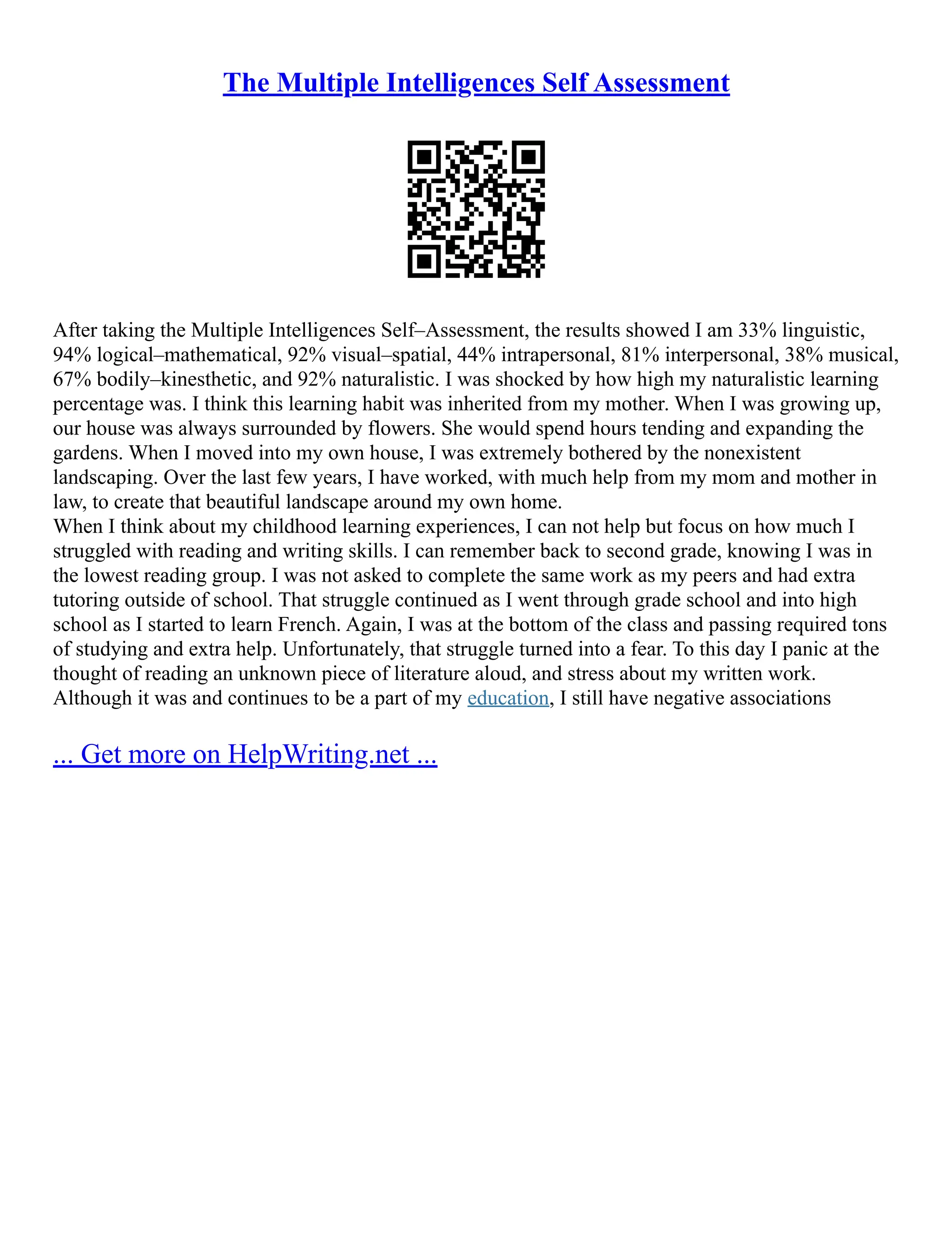 The Multiple Intelligences Self Assessment
After taking the Multiple Intelligences Self–Assessment, the results showed I am 33% linguistic,
94% logical–mathematical, 92% visual–spatial, 44% intrapersonal, 81% interpersonal, 38% musical,
67% bodily–kinesthetic, and 92% naturalistic. I was shocked by how high my naturalistic learning
percentage was. I think this learning habit was inherited from my mother. When I was growing up,
our house was always surrounded by flowers. She would spend hours tending and expanding the
gardens. When I moved into my own house, I was extremely bothered by the nonexistent
landscaping. Over the last few years, I have worked, with much help from my mom and mother in
law, to create that beautiful landscape around my own home.
When I think about my childhood learning experiences, I can not help but focus on how much I
struggled with reading and writing skills. I can remember back to second grade, knowing I was in
the lowest reading group. I was not asked to complete the same work as my peers and had extra
tutoring outside of school. That struggle continued as I went through grade school and into high
school as I started to learn French. Again, I was at the bottom of the class and passing required tons
of studying and extra help. Unfortunately, that struggle turned into a fear. To this day I panic at the
thought of reading an unknown piece of literature aloud, and stress about my written work.
Although it was and continues to be a part of my education, I still have negative associations
... Get more on HelpWriting.net ...
 