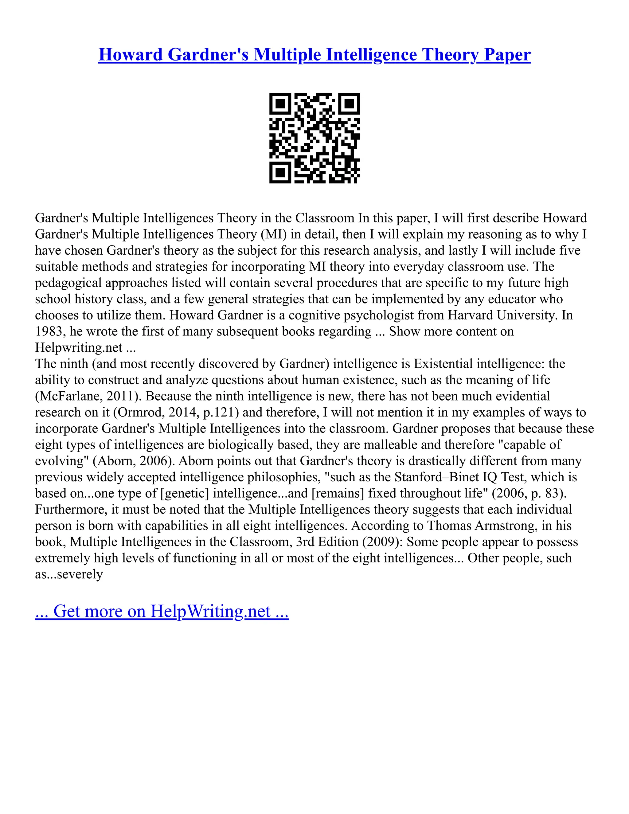 Howard Gardner's Multiple Intelligence Theory Paper
Gardner's Multiple Intelligences Theory in the Classroom In this paper, I will first describe Howard
Gardner's Multiple Intelligences Theory (MI) in detail, then I will explain my reasoning as to why I
have chosen Gardner's theory as the subject for this research analysis, and lastly I will include five
suitable methods and strategies for incorporating MI theory into everyday classroom use. The
pedagogical approaches listed will contain several procedures that are specific to my future high
school history class, and a few general strategies that can be implemented by any educator who
chooses to utilize them. Howard Gardner is a cognitive psychologist from Harvard University. In
1983, he wrote the first of many subsequent books regarding ... Show more content on
Helpwriting.net ...
The ninth (and most recently discovered by Gardner) intelligence is Existential intelligence: the
ability to construct and analyze questions about human existence, such as the meaning of life
(McFarlane, 2011). Because the ninth intelligence is new, there has not been much evidential
research on it (Ormrod, 2014, p.121) and therefore, I will not mention it in my examples of ways to
incorporate Gardner's Multiple Intelligences into the classroom. Gardner proposes that because these
eight types of intelligences are biologically based, they are malleable and therefore "capable of
evolving" (Aborn, 2006). Aborn points out that Gardner's theory is drastically different from many
previous widely accepted intelligence philosophies, "such as the Stanford–Binet IQ Test, which is
based on...one type of [genetic] intelligence...and [remains] fixed throughout life" (2006, p. 83).
Furthermore, it must be noted that the Multiple Intelligences theory suggests that each individual
person is born with capabilities in all eight intelligences. According to Thomas Armstrong, in his
book, Multiple Intelligences in the Classroom, 3rd Edition (2009): Some people appear to possess
extremely high levels of functioning in all or most of the eight intelligences... Other people, such
as...severely
... Get more on HelpWriting.net ...
 