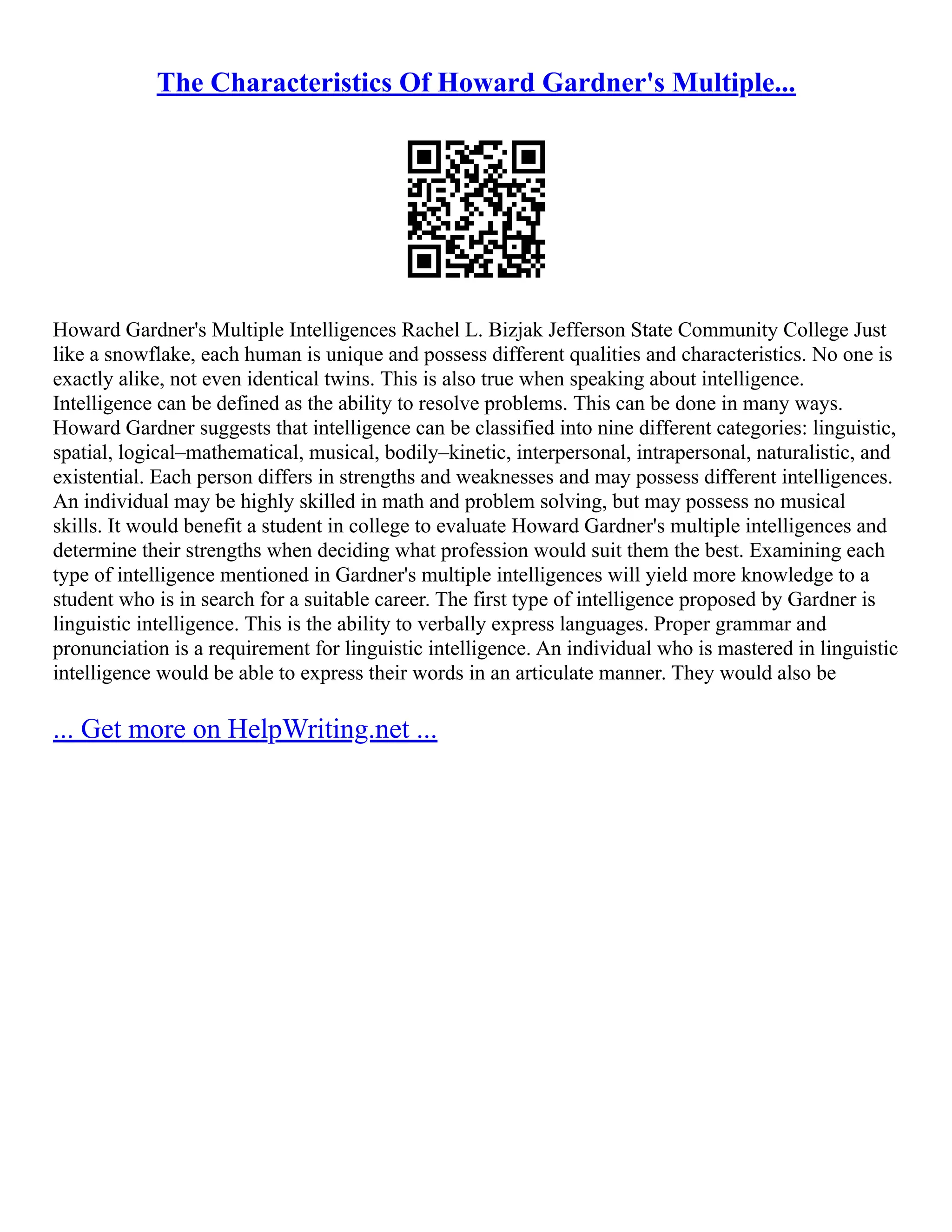 The Characteristics Of Howard Gardner's Multiple...
Howard Gardner's Multiple Intelligences Rachel L. Bizjak Jefferson State Community College Just
like a snowflake, each human is unique and possess different qualities and characteristics. No one is
exactly alike, not even identical twins. This is also true when speaking about intelligence.
Intelligence can be defined as the ability to resolve problems. This can be done in many ways.
Howard Gardner suggests that intelligence can be classified into nine different categories: linguistic,
spatial, logical–mathematical, musical, bodily–kinetic, interpersonal, intrapersonal, naturalistic, and
existential. Each person differs in strengths and weaknesses and may possess different intelligences.
An individual may be highly skilled in math and problem solving, but may possess no musical
skills. It would benefit a student in college to evaluate Howard Gardner's multiple intelligences and
determine their strengths when deciding what profession would suit them the best. Examining each
type of intelligence mentioned in Gardner's multiple intelligences will yield more knowledge to a
student who is in search for a suitable career. The first type of intelligence proposed by Gardner is
linguistic intelligence. This is the ability to verbally express languages. Proper grammar and
pronunciation is a requirement for linguistic intelligence. An individual who is mastered in linguistic
intelligence would be able to express their words in an articulate manner. They would also be
... Get more on HelpWriting.net ...
 