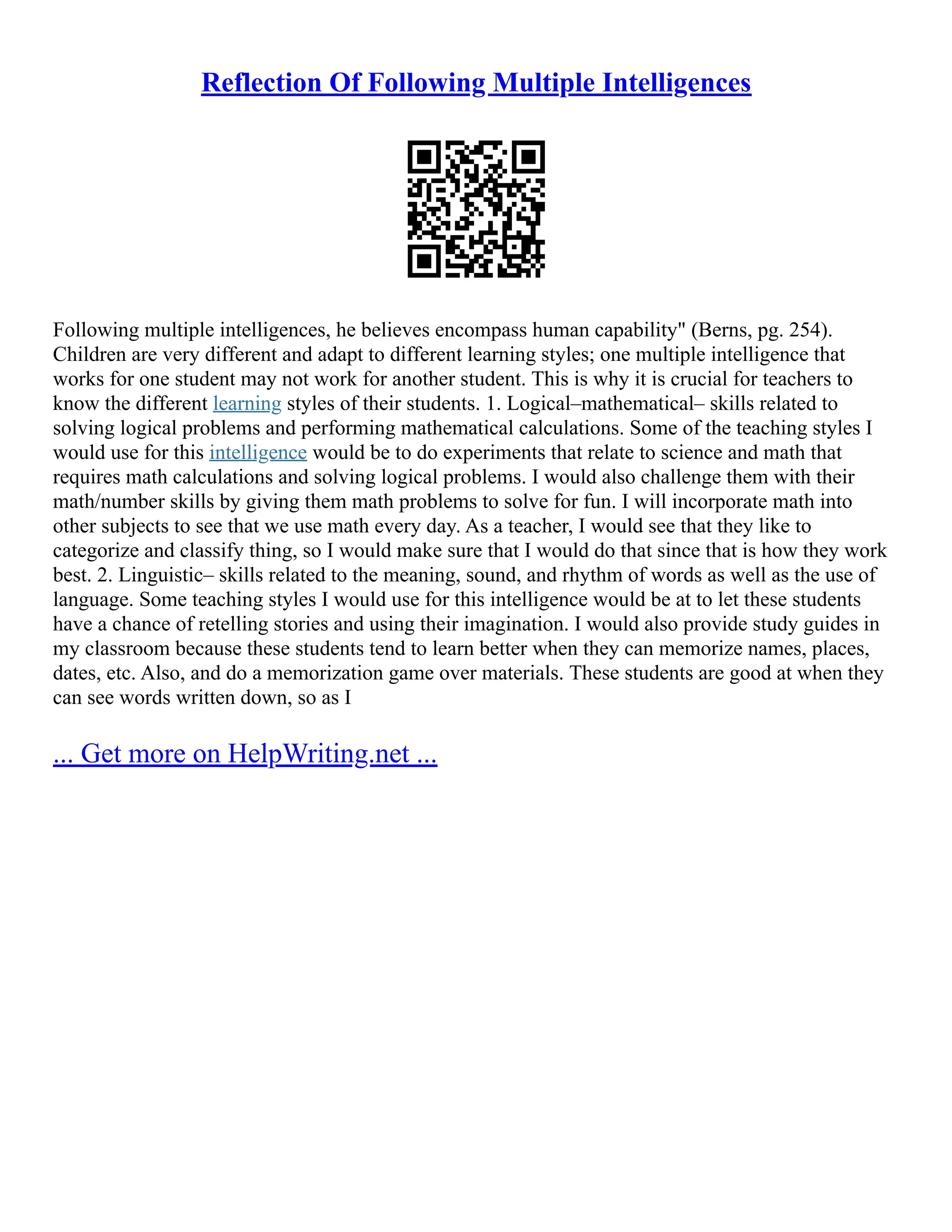 Reflection Of Following Multiple Intelligences
Following multiple intelligences, he believes encompass human capability" (Berns, pg. 254).
Children are very different and adapt to different learning styles; one multiple intelligence that
works for one student may not work for another student. This is why it is crucial for teachers to
know the different learning styles of their students. 1. Logical–mathematical– skills related to
solving logical problems and performing mathematical calculations. Some of the teaching styles I
would use for this intelligence would be to do experiments that relate to science and math that
requires math calculations and solving logical problems. I would also challenge them with their
math/number skills by giving them math problems to solve for fun. I will incorporate math into
other subjects to see that we use math every day. As a teacher, I would see that they like to
categorize and classify thing, so I would make sure that I would do that since that is how they work
best. 2. Linguistic– skills related to the meaning, sound, and rhythm of words as well as the use of
language. Some teaching styles I would use for this intelligence would be at to let these students
have a chance of retelling stories and using their imagination. I would also provide study guides in
my classroom because these students tend to learn better when they can memorize names, places,
dates, etc. Also, and do a memorization game over materials. These students are good at when they
can see words written down, so as I
... Get more on HelpWriting.net ...
 