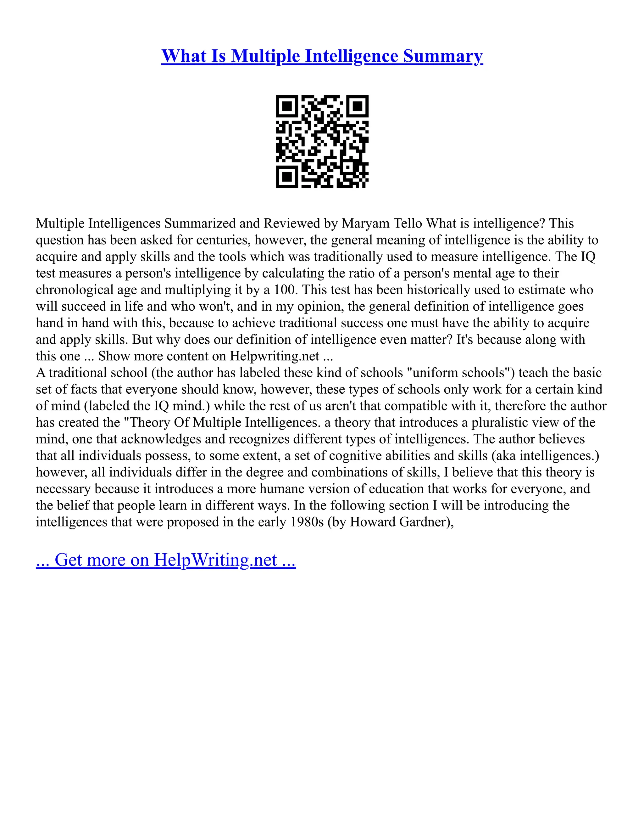 What Is Multiple Intelligence Summary
Multiple Intelligences Summarized and Reviewed by Maryam Tello What is intelligence? This
question has been asked for centuries, however, the general meaning of intelligence is the ability to
acquire and apply skills and the tools which was traditionally used to measure intelligence. The IQ
test measures a person's intelligence by calculating the ratio of a person's mental age to their
chronological age and multiplying it by a 100. This test has been historically used to estimate who
will succeed in life and who won't, and in my opinion, the general definition of intelligence goes
hand in hand with this, because to achieve traditional success one must have the ability to acquire
and apply skills. But why does our definition of intelligence even matter? It's because along with
this one ... Show more content on Helpwriting.net ...
A traditional school (the author has labeled these kind of schools "uniform schools") teach the basic
set of facts that everyone should know, however, these types of schools only work for a certain kind
of mind (labeled the IQ mind.) while the rest of us aren't that compatible with it, therefore the author
has created the "Theory Of Multiple Intelligences. a theory that introduces a pluralistic view of the
mind, one that acknowledges and recognizes different types of intelligences. The author believes
that all individuals possess, to some extent, a set of cognitive abilities and skills (aka intelligences.)
however, all individuals differ in the degree and combinations of skills, I believe that this theory is
necessary because it introduces a more humane version of education that works for everyone, and
the belief that people learn in different ways. In the following section I will be introducing the
intelligences that were proposed in the early 1980s (by Howard Gardner),
... Get more on HelpWriting.net ...
 