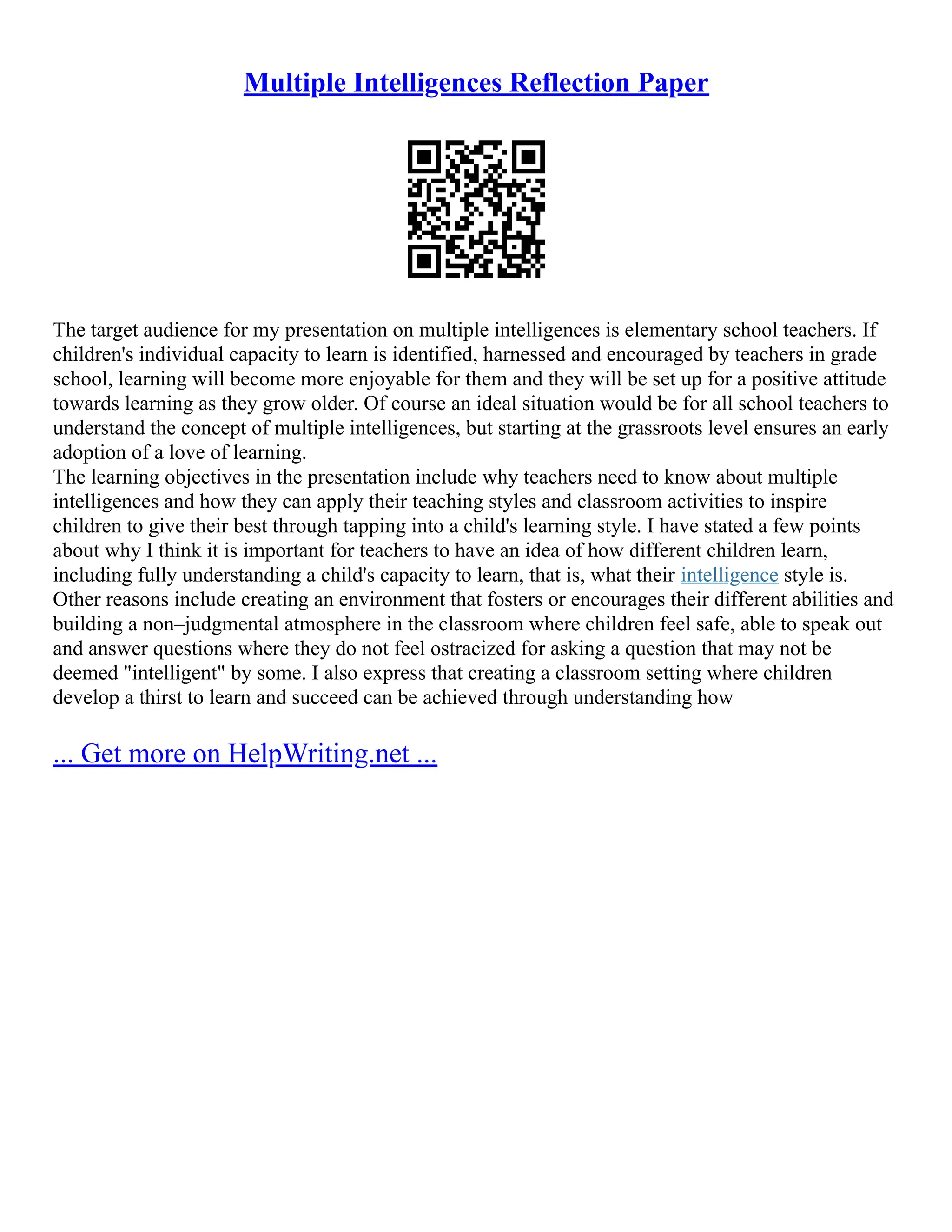 Multiple Intelligences Reflection Paper
The target audience for my presentation on multiple intelligences is elementary school teachers. If
children's individual capacity to learn is identified, harnessed and encouraged by teachers in grade
school, learning will become more enjoyable for them and they will be set up for a positive attitude
towards learning as they grow older. Of course an ideal situation would be for all school teachers to
understand the concept of multiple intelligences, but starting at the grassroots level ensures an early
adoption of a love of learning.
The learning objectives in the presentation include why teachers need to know about multiple
intelligences and how they can apply their teaching styles and classroom activities to inspire
children to give their best through tapping into a child's learning style. I have stated a few points
about why I think it is important for teachers to have an idea of how different children learn,
including fully understanding a child's capacity to learn, that is, what their intelligence style is.
Other reasons include creating an environment that fosters or encourages their different abilities and
building a non–judgmental atmosphere in the classroom where children feel safe, able to speak out
and answer questions where they do not feel ostracized for asking a question that may not be
deemed "intelligent" by some. I also express that creating a classroom setting where children
develop a thirst to learn and succeed can be achieved through understanding how
... Get more on HelpWriting.net ...
 
