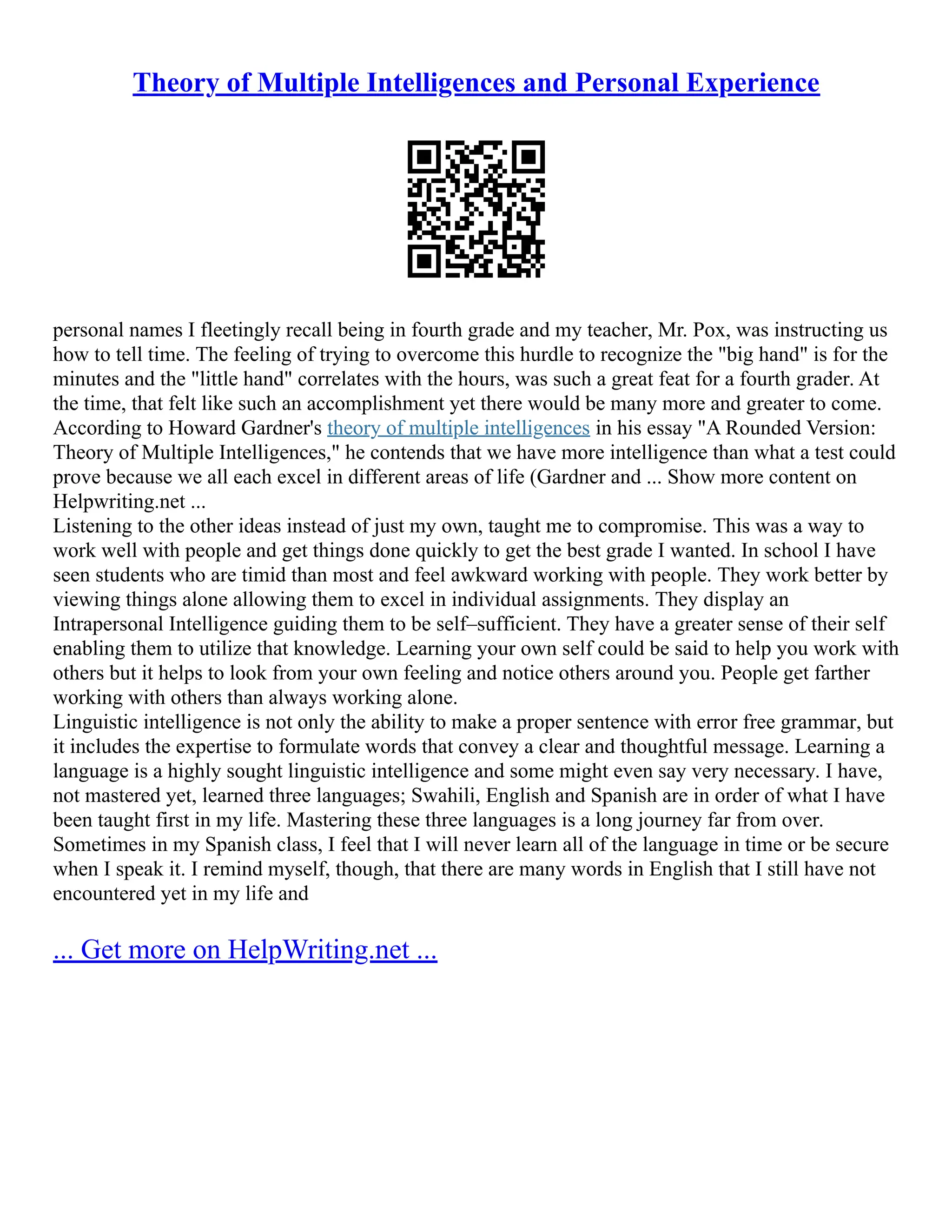 Theory of Multiple Intelligences and Personal Experience
personal names I fleetingly recall being in fourth grade and my teacher, Mr. Pox, was instructing us
how to tell time. The feeling of trying to overcome this hurdle to recognize the "big hand" is for the
minutes and the "little hand" correlates with the hours, was such a great feat for a fourth grader. At
the time, that felt like such an accomplishment yet there would be many more and greater to come.
According to Howard Gardner's theory of multiple intelligences in his essay "A Rounded Version:
Theory of Multiple Intelligences," he contends that we have more intelligence than what a test could
prove because we all each excel in different areas of life (Gardner and ... Show more content on
Helpwriting.net ...
Listening to the other ideas instead of just my own, taught me to compromise. This was a way to
work well with people and get things done quickly to get the best grade I wanted. In school I have
seen students who are timid than most and feel awkward working with people. They work better by
viewing things alone allowing them to excel in individual assignments. They display an
Intrapersonal Intelligence guiding them to be self–sufficient. They have a greater sense of their self
enabling them to utilize that knowledge. Learning your own self could be said to help you work with
others but it helps to look from your own feeling and notice others around you. People get farther
working with others than always working alone.
Linguistic intelligence is not only the ability to make a proper sentence with error free grammar, but
it includes the expertise to formulate words that convey a clear and thoughtful message. Learning a
language is a highly sought linguistic intelligence and some might even say very necessary. I have,
not mastered yet, learned three languages; Swahili, English and Spanish are in order of what I have
been taught first in my life. Mastering these three languages is a long journey far from over.
Sometimes in my Spanish class, I feel that I will never learn all of the language in time or be secure
when I speak it. I remind myself, though, that there are many words in English that I still have not
encountered yet in my life and
... Get more on HelpWriting.net ...
 